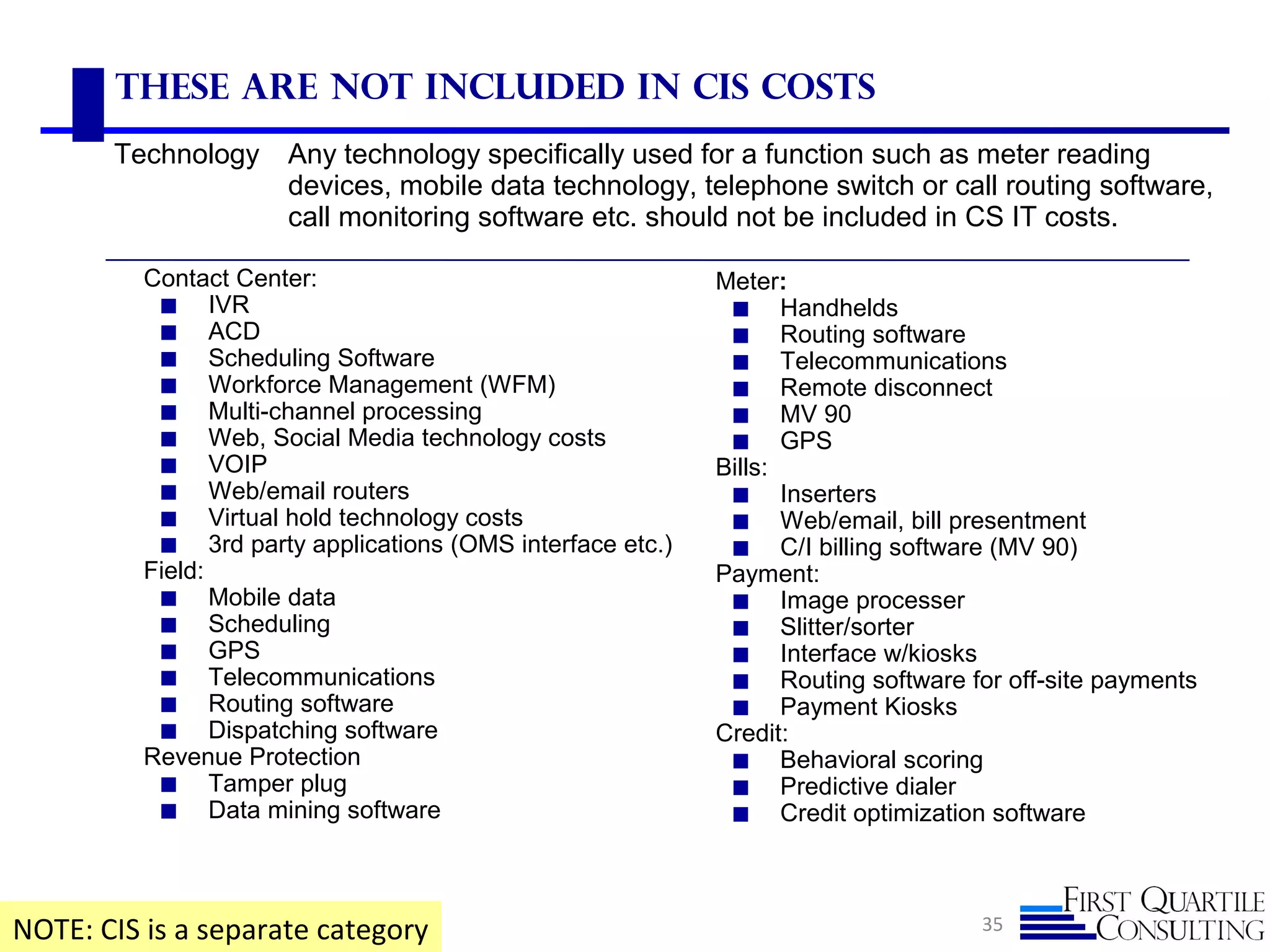 35
These are not included in CIS Costs
NOTE: CIS is a separate category
Technology Any technology specifically used for a function such as meter reading
devices, mobile data technology, telephone switch or call routing software,
call monitoring software etc. should not be included in CS IT costs.
Contact Center:
◼ IVR
◼ ACD
◼ Scheduling Software
◼ Workforce Management (WFM)
◼ Multi-channel processing
◼ Web, Social Media technology costs
◼ VOIP
◼ Web/email routers
◼ Virtual hold technology costs
◼ 3rd party applications (OMS interface etc.)
Field:
◼ Mobile data
◼ Scheduling
◼ GPS
◼ Telecommunications
◼ Routing software
◼ Dispatching software
Revenue Protection
◼ Tamper plug
◼ Data mining software
Meter:
◼ Handhelds
◼ Routing software
◼ Telecommunications
◼ Remote disconnect
◼ MV 90
◼ GPS
Bills:
◼ Inserters
◼ Web/email, bill presentment
◼ C/I billing software (MV 90)
Payment:
◼ Image processer
◼ Slitter/sorter
◼ Interface w/kiosks
◼ Routing software for off-site payments
◼ Payment Kiosks
Credit:
◼ Behavioral scoring
◼ Predictive dialer
◼ Credit optimization software
 