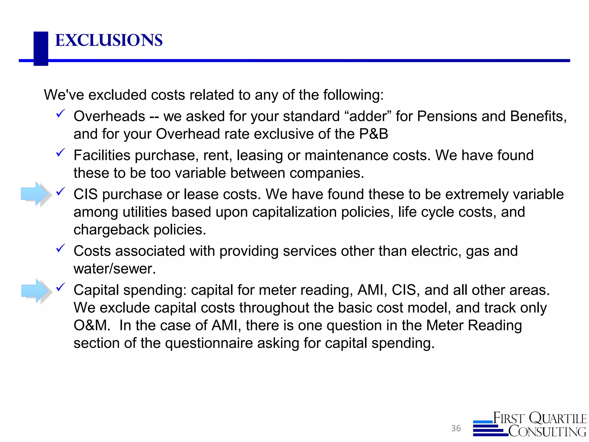 36
Exclusions
We've excluded costs related to any of the following:
 Overheads -- we asked for your standard “adder” for Pensions and Benefits,
and for your Overhead rate exclusive of the P&B
 Facilities purchase, rent, leasing or maintenance costs. We have found
these to be too variable between companies.
 CIS purchase or lease costs. We have found these to be extremely variable
among utilities based upon capitalization policies, life cycle costs, and
chargeback policies.
 Costs associated with providing services other than electric, gas and
water/sewer.
 Capital spending: capital for meter reading, AMI, CIS, and all other areas.
We exclude capital costs throughout the basic cost model, and track only
O&M. In the case of AMI, there is one question in the Meter Reading
section of the questionnaire asking for capital spending.
 