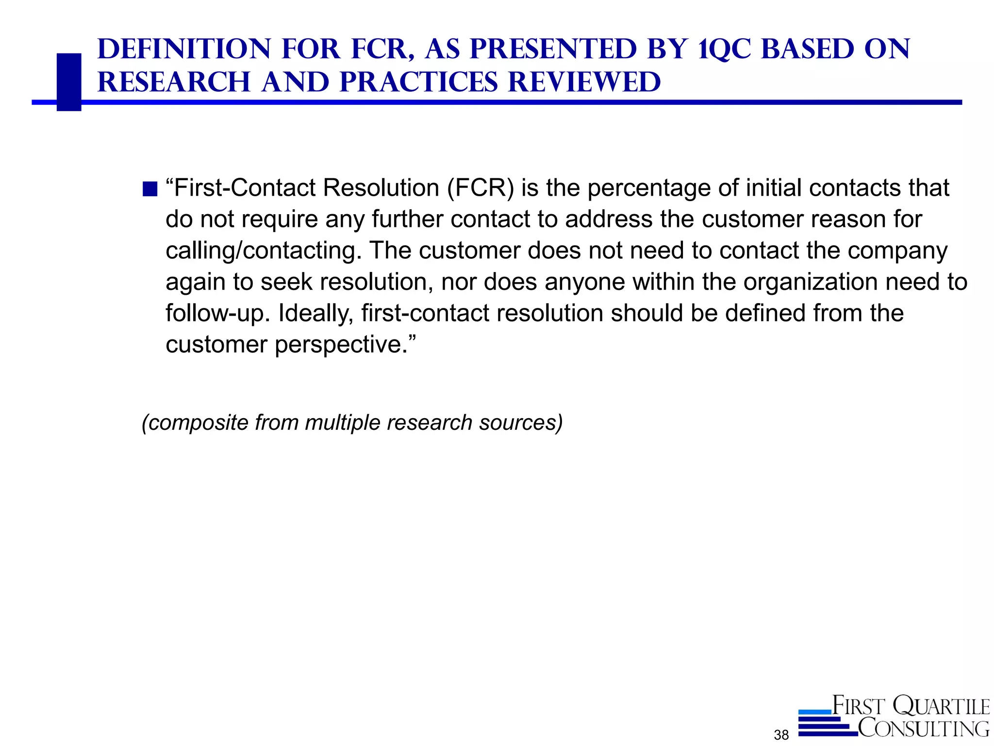 Definition for FCR, As Presented by 1QC Based on
Research and Practices Reviewed
◼ “First-Contact Resolution (FCR) is the percentage of initial contacts that
do not require any further contact to address the customer reason for
calling/contacting. The customer does not need to contact the company
again to seek resolution, nor does anyone within the organization need to
follow-up. Ideally, first-contact resolution should be defined from the
customer perspective.”
(composite from multiple research sources)
38
 