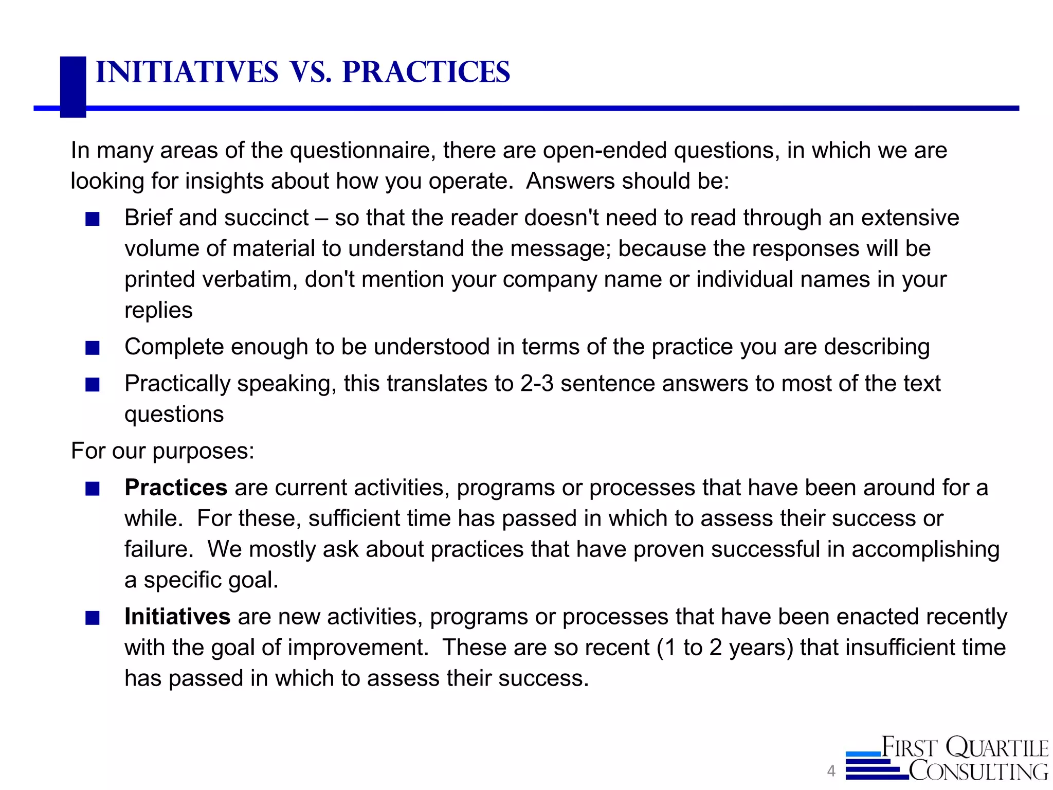 Initiatives vs. Practices
In many areas of the questionnaire, there are open-ended questions, in which we are
looking for insights about how you operate. Answers should be:
◼ Brief and succinct – so that the reader doesn't need to read through an extensive
volume of material to understand the message; because the responses will be
printed verbatim, don't mention your company name or individual names in your
replies
◼ Complete enough to be understood in terms of the practice you are describing
◼ Practically speaking, this translates to 2-3 sentence answers to most of the text
questions
For our purposes:
◼ Practices are current activities, programs or processes that have been around for a
while. For these, sufficient time has passed in which to assess their success or
failure. We mostly ask about practices that have proven successful in accomplishing
a specific goal.
◼ Initiatives are new activities, programs or processes that have been enacted recently
with the goal of improvement. These are so recent (1 to 2 years) that insufficient time
has passed in which to assess their success.
4
 