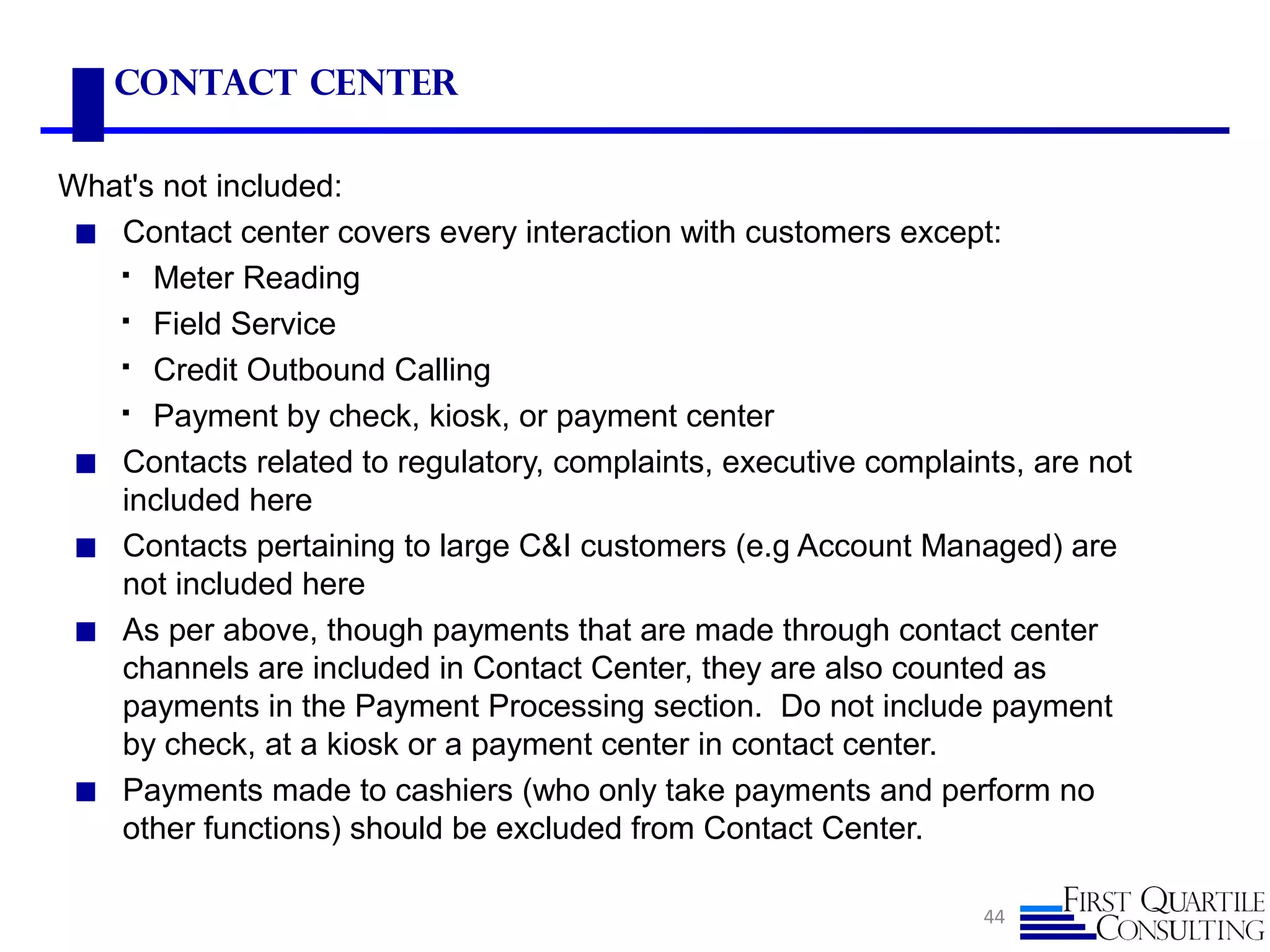 Contact Center
What's not included:
◼ Contact center covers every interaction with customers except:
 Meter Reading
 Field Service
 Credit Outbound Calling
 Payment by check, kiosk, or payment center
◼ Contacts related to regulatory, complaints, executive complaints, are not
included here
◼ Contacts pertaining to large C&I customers (e.g Account Managed) are
not included here
◼ As per above, though payments that are made through contact center
channels are included in Contact Center, they are also counted as
payments in the Payment Processing section. Do not include payment
by check, at a kiosk or a payment center in contact center.
◼ Payments made to cashiers (who only take payments and perform no
other functions) should be excluded from Contact Center.
44
 