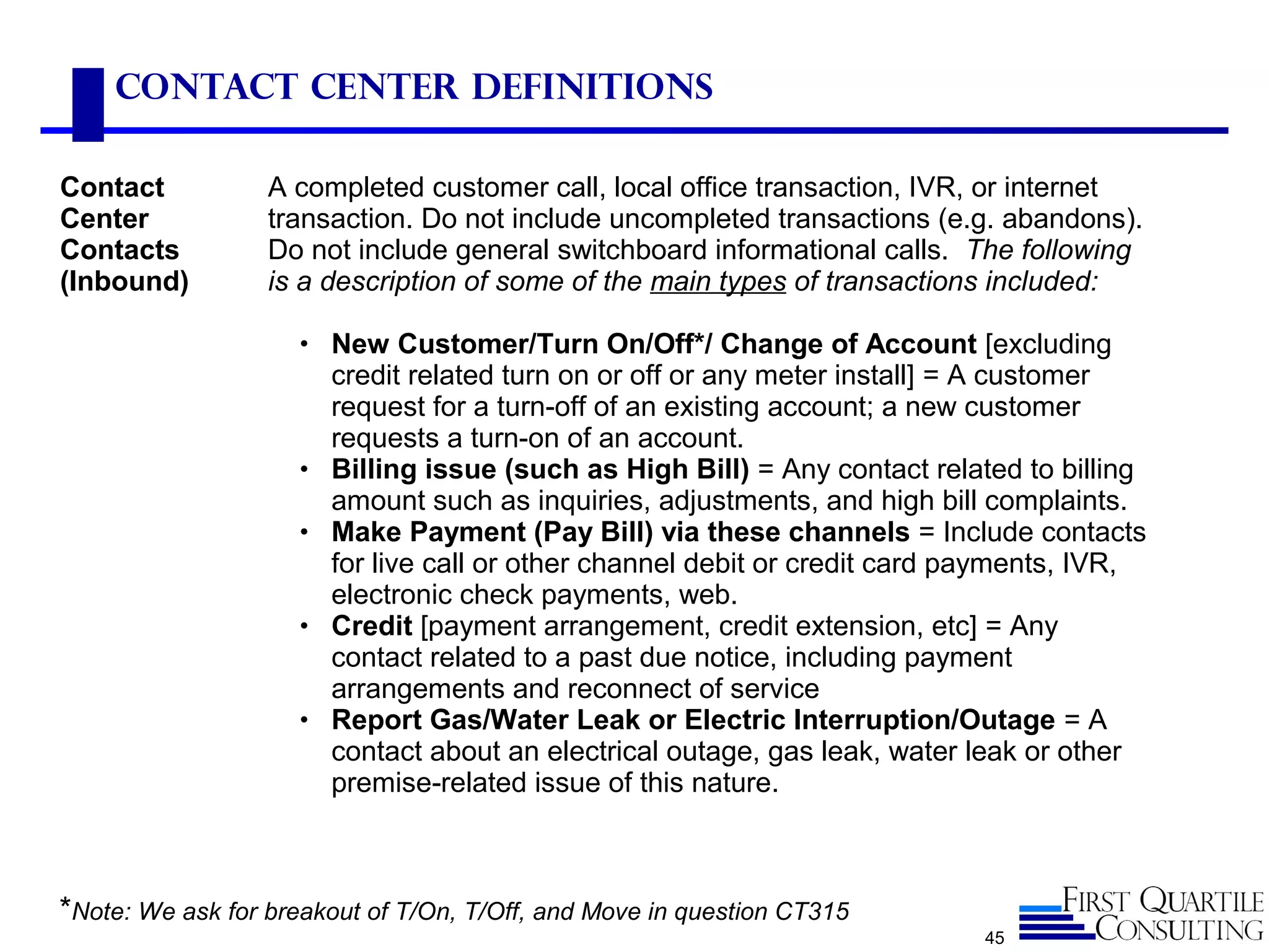 45
Contact Center Definitions
Contact
Center
Contacts
(Inbound)
A completed customer call, local office transaction, IVR, or internet
transaction. Do not include uncompleted transactions (e.g. abandons).
Do not include general switchboard informational calls. The following
is a description of some of the main types of transactions included:
• New Customer/Turn On/Off*/ Change of Account [excluding
credit related turn on or off or any meter install] = A customer
request for a turn-off of an existing account; a new customer
requests a turn-on of an account.
• Billing issue (such as High Bill) = Any contact related to billing
amount such as inquiries, adjustments, and high bill complaints.
• Make Payment (Pay Bill) via these channels = Include contacts
for live call or other channel debit or credit card payments, IVR,
electronic check payments, web.
• Credit [payment arrangement, credit extension, etc] = Any
contact related to a past due notice, including payment
arrangements and reconnect of service
• Report Gas/Water Leak or Electric Interruption/Outage = A
contact about an electrical outage, gas leak, water leak or other
premise-related issue of this nature.
*Note: We ask for breakout of T/On, T/Off, and Move in question CT315
 