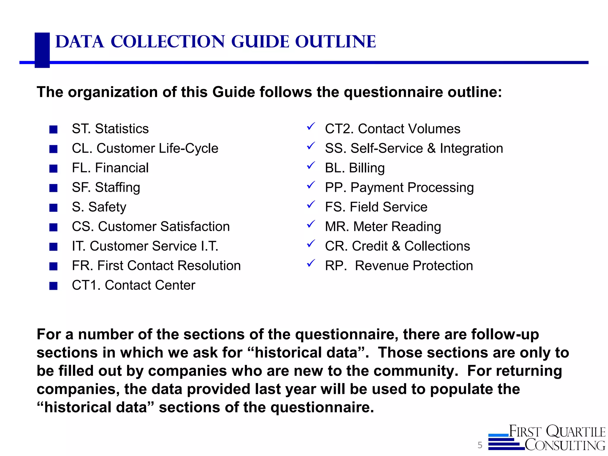 Data Collection Guide Outline
◼ ST. Statistics
◼ CL. Customer Life-Cycle
◼ FL. Financial
◼ SF. Staffing
◼ S. Safety
◼ CS. Customer Satisfaction
◼ IT. Customer Service I.T.
◼ FR. First Contact Resolution
◼ CT1. Contact Center
5
The organization of this Guide follows the questionnaire outline:
For a number of the sections of the questionnaire, there are follow-up
sections in which we ask for “historical data”. Those sections are only to
be filled out by companies who are new to the community. For returning
companies, the data provided last year will be used to populate the
“historical data” sections of the questionnaire.
 CT2. Contact Volumes
 SS. Self-Service & Integration
 BL. Billing
 PP. Payment Processing
 FS. Field Service
 MR. Meter Reading
 CR. Credit & Collections
 RP. Revenue Protection
 