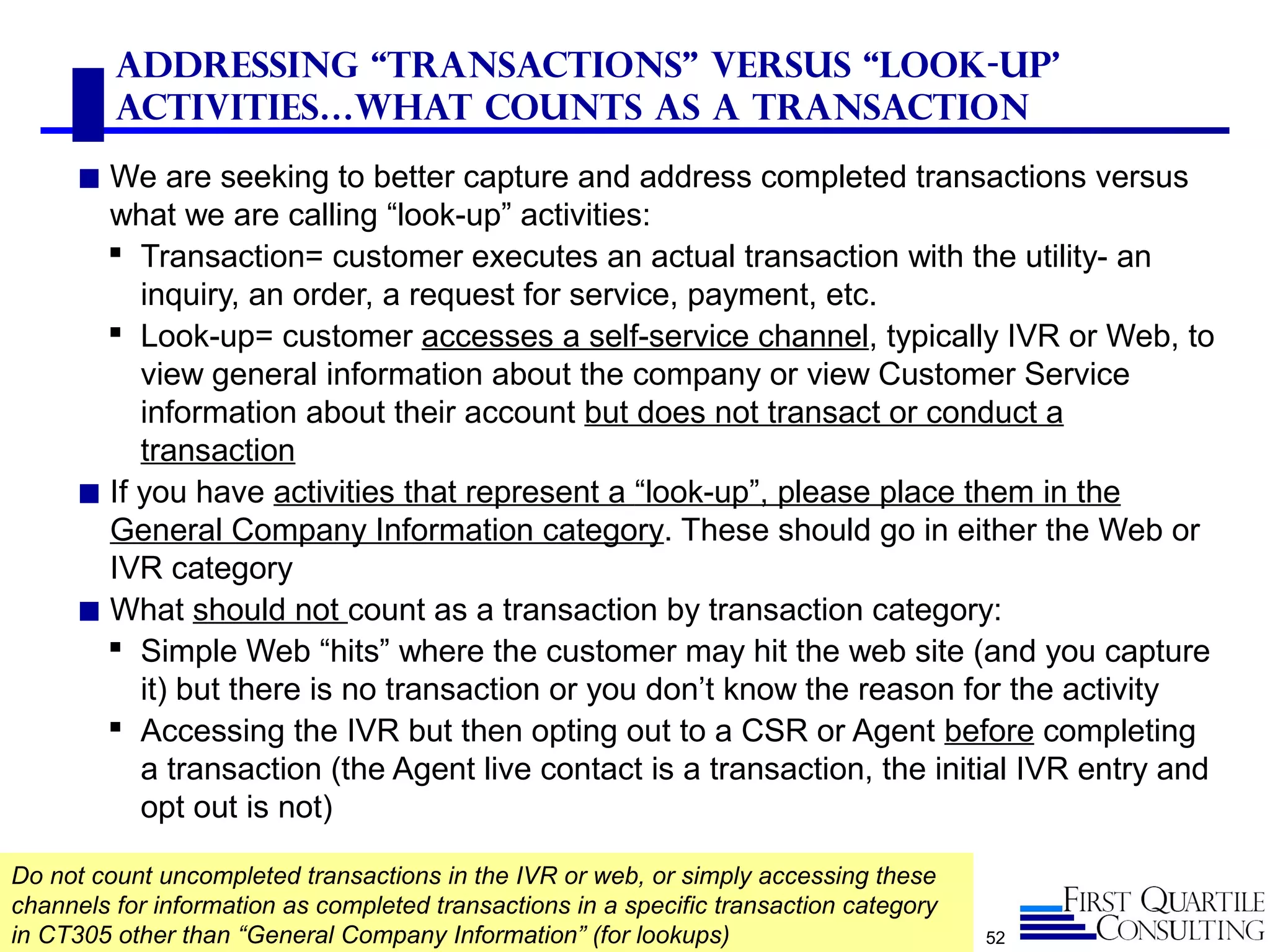 52
Addressing “Transactions” versus “look-up’
Activities…What counts as a transaction
◼ We are seeking to better capture and address completed transactions versus
what we are calling “look-up” activities:
 Transaction= customer executes an actual transaction with the utility- an
inquiry, an order, a request for service, payment, etc.
 Look-up= customer accesses a self-service channel, typically IVR or Web, to
view general information about the company or view Customer Service
information about their account but does not transact or conduct a
transaction
◼ If you have activities that represent a “look-up”, please place them in the
General Company Information category. These should go in either the Web or
IVR category
◼ What should not count as a transaction by transaction category:
 Simple Web “hits” where the customer may hit the web site (and you capture
it) but there is no transaction or you don’t know the reason for the activity
 Accessing the IVR but then opting out to a CSR or Agent before completing
a transaction (the Agent live contact is a transaction, the initial IVR entry and
opt out is not)
Do not count uncompleted transactions in the IVR or web, or simply accessing these
channels for information as completed transactions in a specific transaction category
in CT305 other than “General Company Information” (for lookups)
 