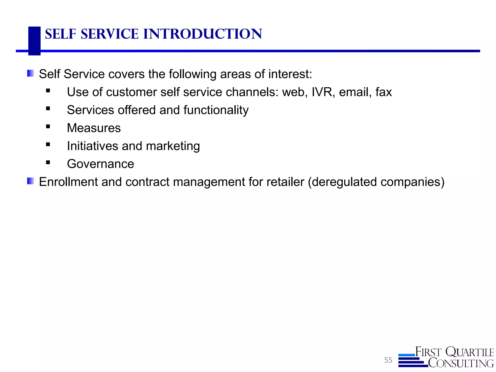55
Self Service Introduction
Self Service covers the following areas of interest:
 Use of customer self service channels: web, IVR, email, fax
 Services offered and functionality
 Measures
 Initiatives and marketing
 Governance
Enrollment and contract management for retailer (deregulated companies)
 