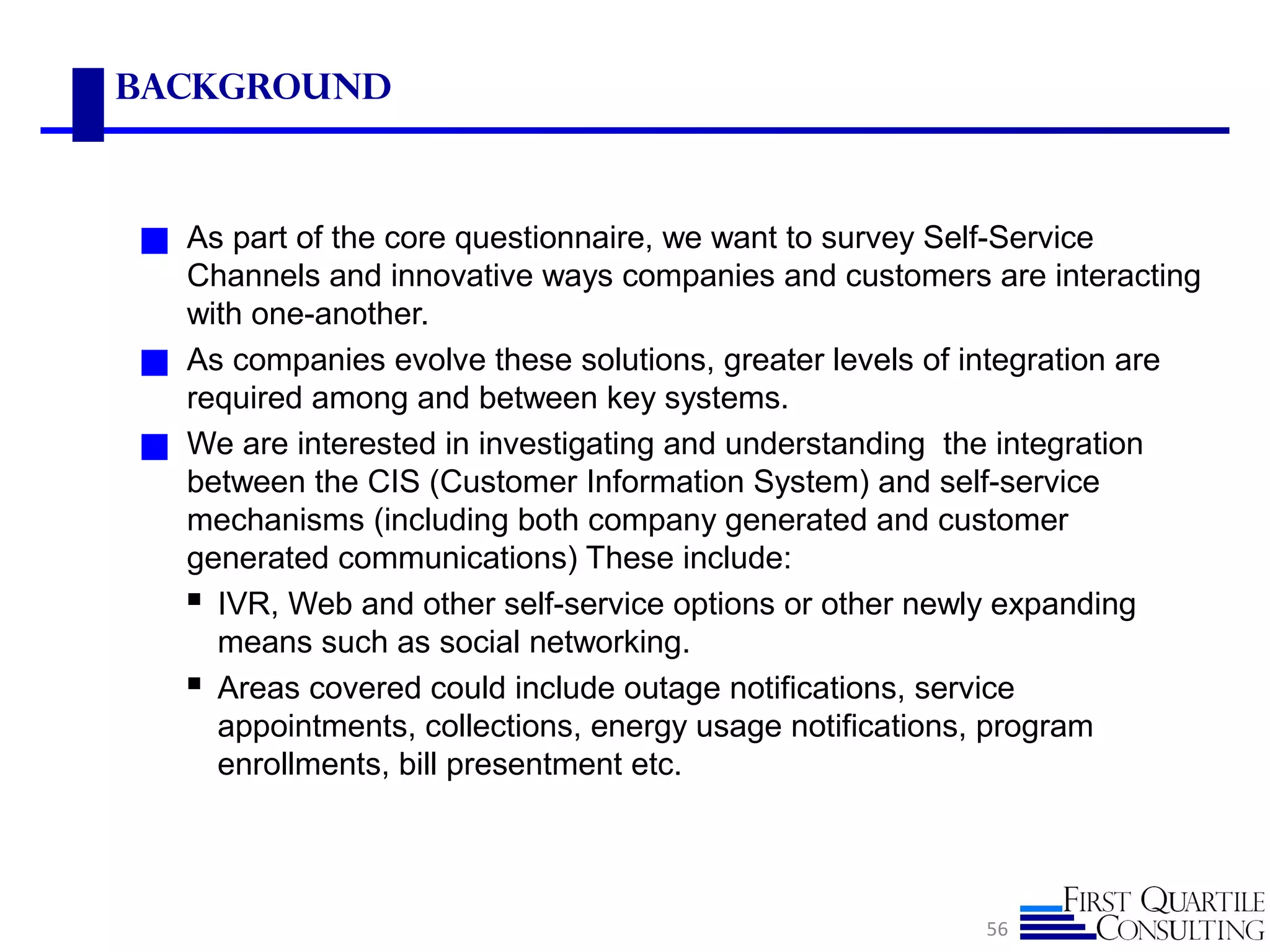 Background
◼ As part of the core questionnaire, we want to survey Self-Service
Channels and innovative ways companies and customers are interacting
with one-another.
◼ As companies evolve these solutions, greater levels of integration are
required among and between key systems.
◼ We are interested in investigating and understanding the integration
between the CIS (Customer Information System) and self-service
mechanisms (including both company generated and customer
generated communications) These include:
 IVR, Web and other self-service options or other newly expanding
means such as social networking.
 Areas covered could include outage notifications, service
appointments, collections, energy usage notifications, program
enrollments, bill presentment etc.
56
 