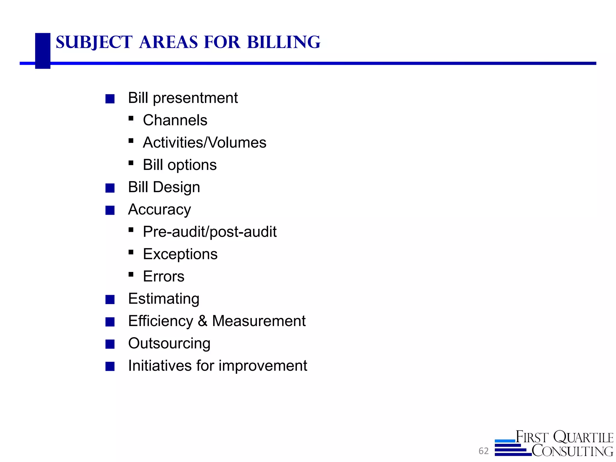 Subject Areas for Billing
◼ Bill presentment
 Channels
 Activities/Volumes
 Bill options
◼ Bill Design
◼ Accuracy
 Pre-audit/post-audit
 Exceptions
 Errors
◼ Estimating
◼ Efficiency & Measurement
◼ Outsourcing
◼ Initiatives for improvement
62
 
