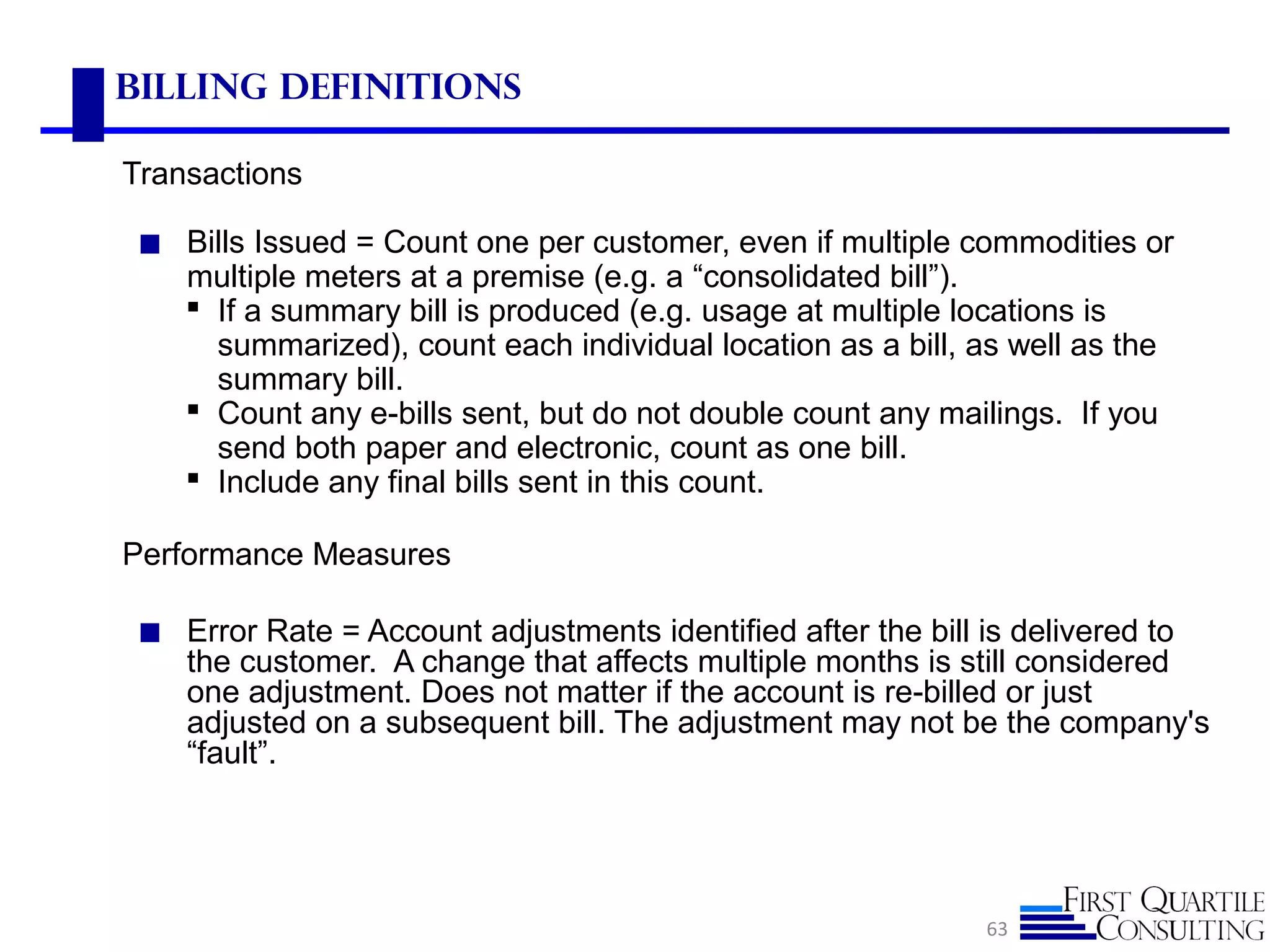 Billing Definitions
Transactions
◼ Bills Issued = Count one per customer, even if multiple commodities or
multiple meters at a premise (e.g. a “consolidated bill”).
 If a summary bill is produced (e.g. usage at multiple locations is
summarized), count each individual location as a bill, as well as the
summary bill.
 Count any e-bills sent, but do not double count any mailings. If you
send both paper and electronic, count as one bill.
 Include any final bills sent in this count.
Performance Measures
◼ Error Rate = Account adjustments identified after the bill is delivered to
the customer. A change that affects multiple months is still considered
one adjustment. Does not matter if the account is re-billed or just
adjusted on a subsequent bill. The adjustment may not be the company's
“fault”.
63
 