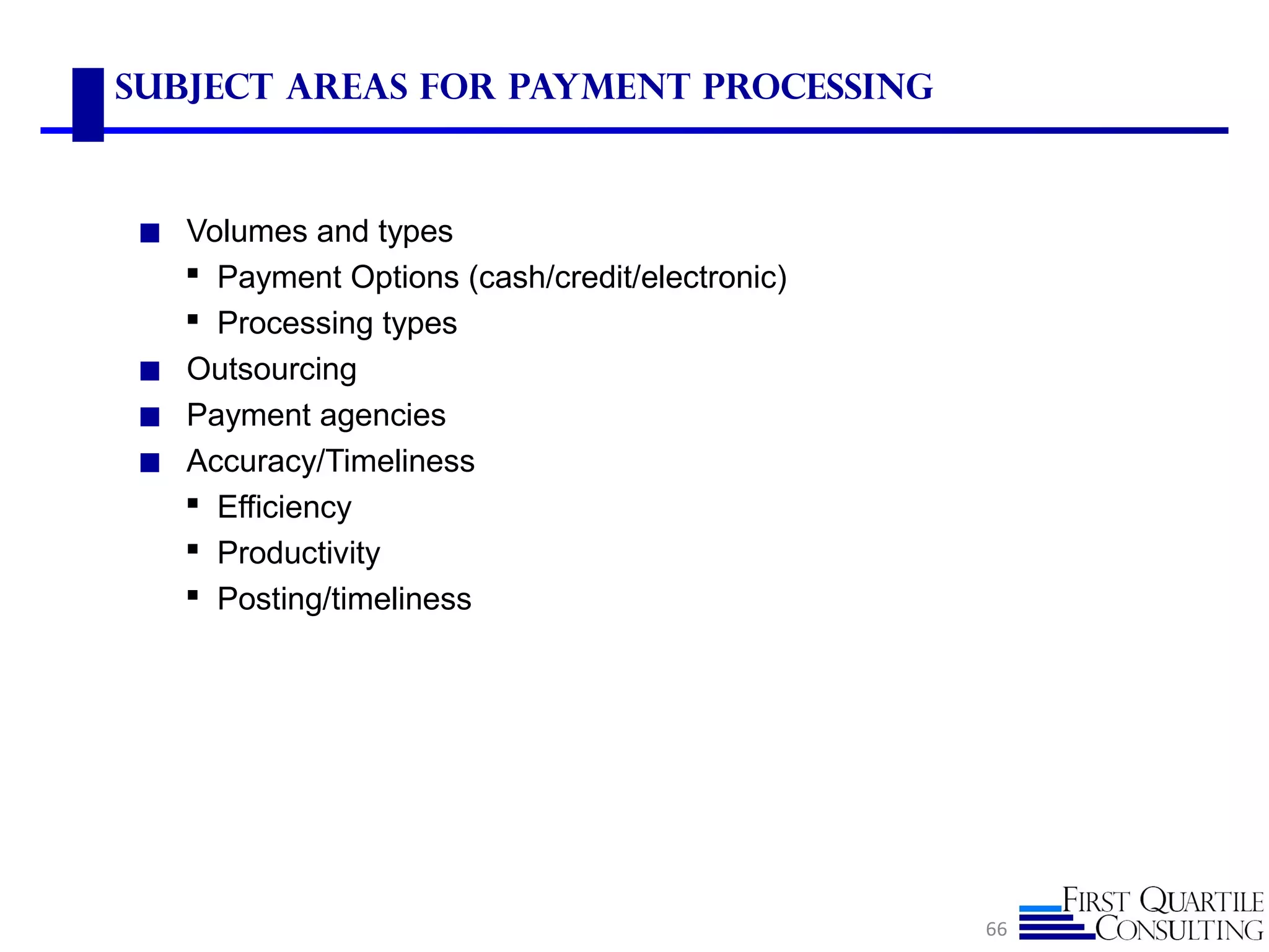 Subject Areas for Payment Processing
◼ Volumes and types
 Payment Options (cash/credit/electronic)
 Processing types
◼ Outsourcing
◼ Payment agencies
◼ Accuracy/Timeliness
 Efficiency
 Productivity
 Posting/timeliness
66
 