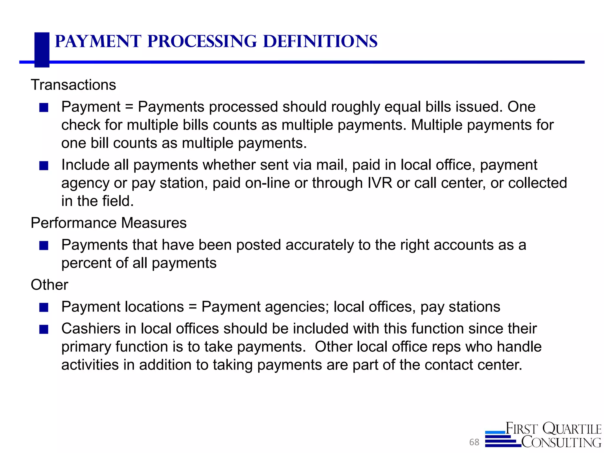 Payment Processing Definitions
Transactions
◼ Payment = Payments processed should roughly equal bills issued. One
check for multiple bills counts as multiple payments. Multiple payments for
one bill counts as multiple payments.
◼ Include all payments whether sent via mail, paid in local office, payment
agency or pay station, paid on-line or through IVR or call center, or collected
in the field.
Performance Measures
◼ Payments that have been posted accurately to the right accounts as a
percent of all payments
Other
◼ Payment locations = Payment agencies; local offices, pay stations
◼ Cashiers in local offices should be included with this function since their
primary function is to take payments. Other local office reps who handle
activities in addition to taking payments are part of the contact center.
68
 