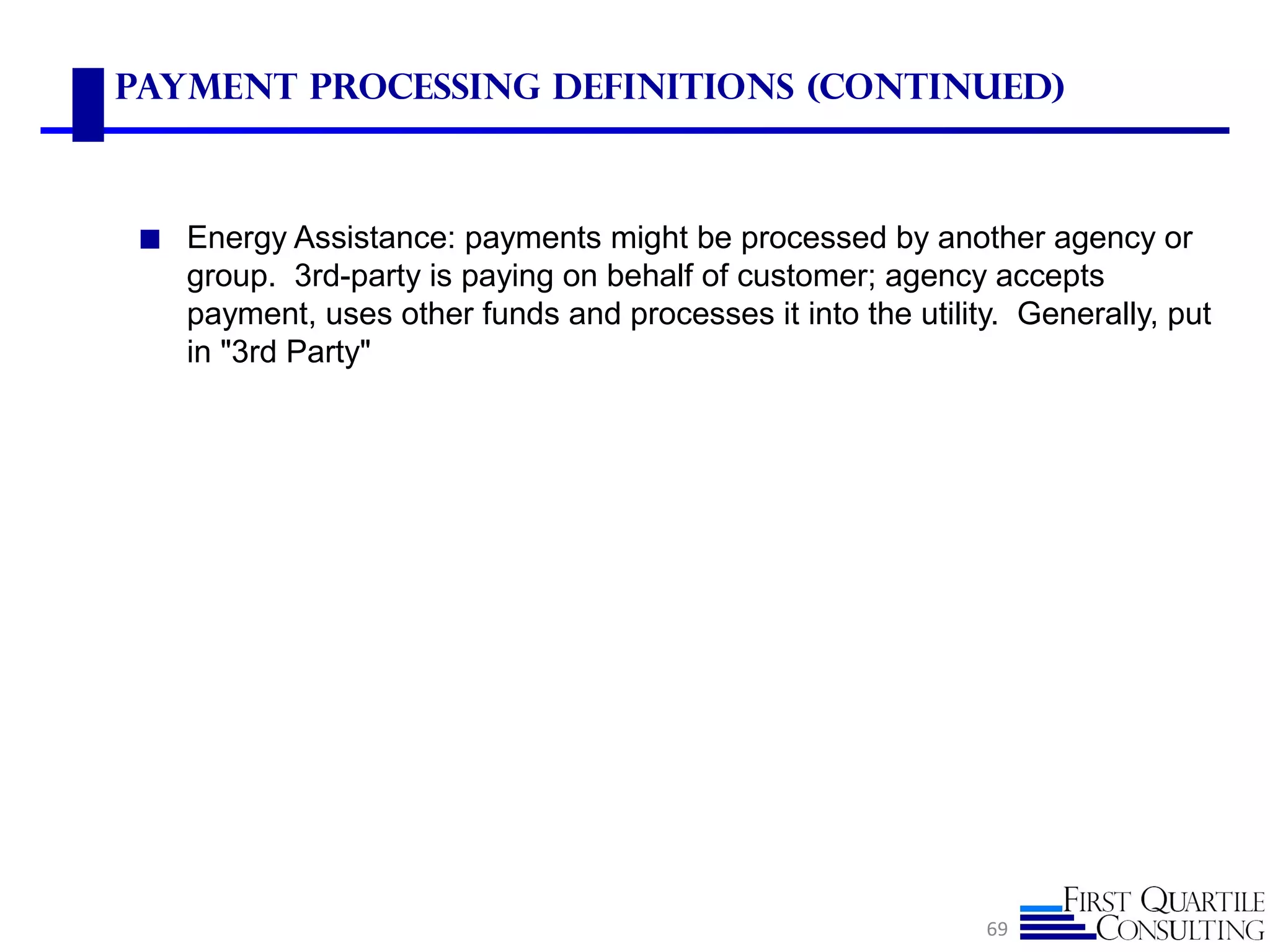 Payment Processing Definitions (Continued)
◼ Energy Assistance: payments might be processed by another agency or
group. 3rd-party is paying on behalf of customer; agency accepts
payment, uses other funds and processes it into the utility. Generally, put
in "3rd Party"
69
 