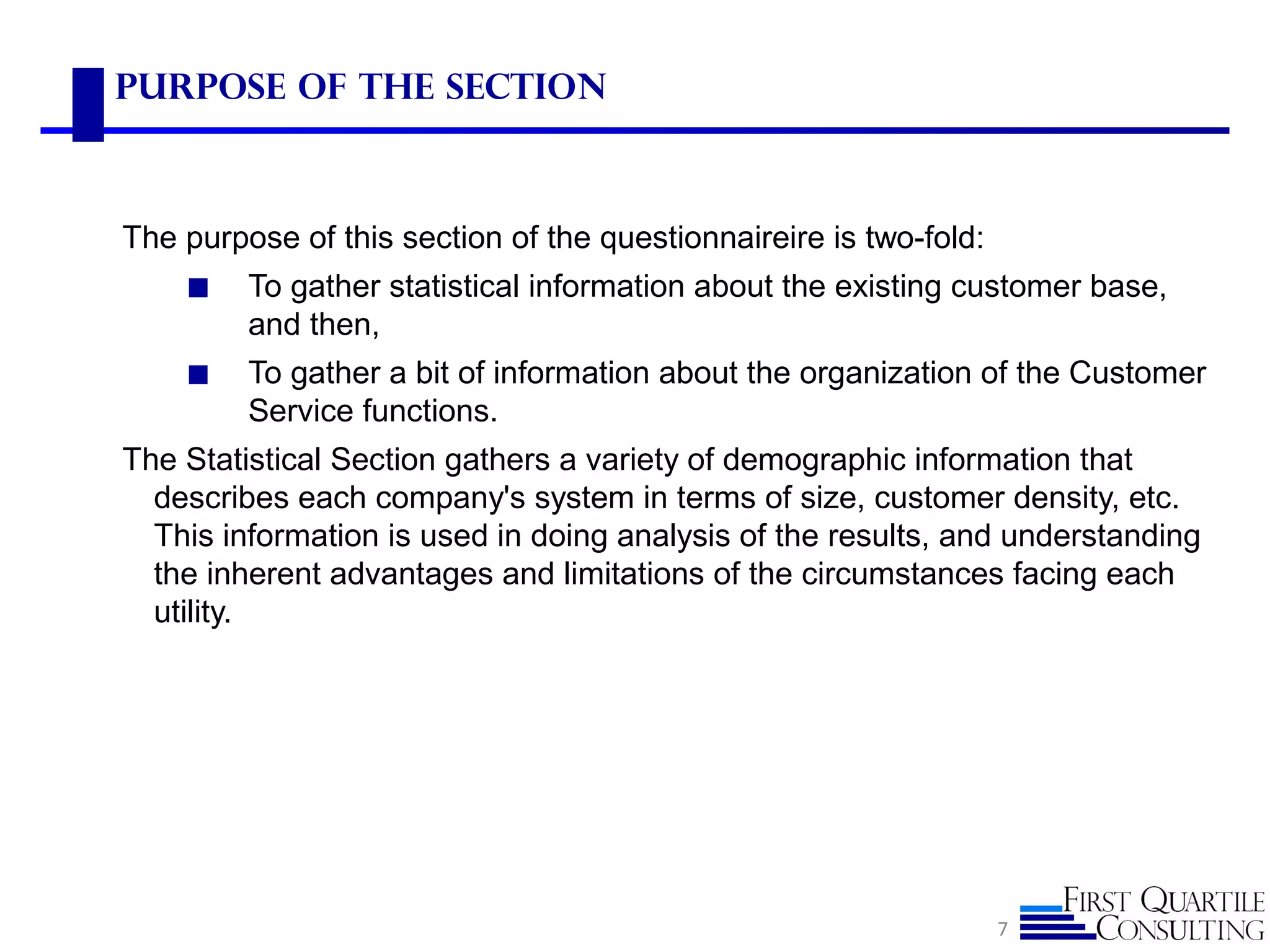 Purpose of the Section
The purpose of this section of the questionnaireire is two-fold:
◼ To gather statistical information about the existing customer base,
and then,
◼ To gather a bit of information about the organization of the Customer
Service functions.
The Statistical Section gathers a variety of demographic information that
describes each company's system in terms of size, customer density, etc.
This information is used in doing analysis of the results, and understanding
the inherent advantages and limitations of the circumstances facing each
utility.
7
 