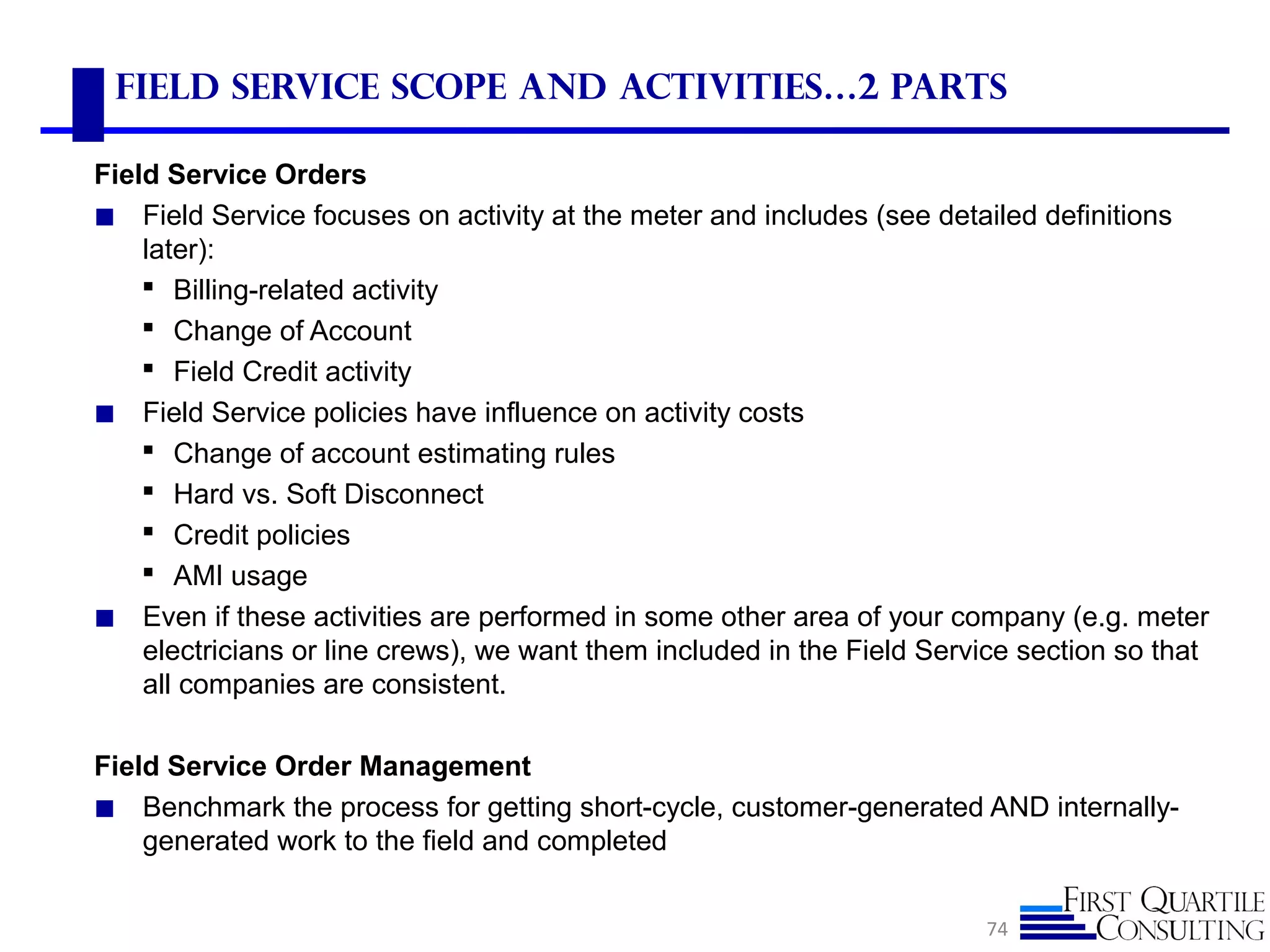 Field Service Scope and Activities…2 parts
Field Service Orders
◼ Field Service focuses on activity at the meter and includes (see detailed definitions
later):
 Billing-related activity
 Change of Account
 Field Credit activity
◼ Field Service policies have influence on activity costs
 Change of account estimating rules
 Hard vs. Soft Disconnect
 Credit policies
 AMI usage
◼ Even if these activities are performed in some other area of your company (e.g. meter
electricians or line crews), we want them included in the Field Service section so that
all companies are consistent.
Field Service Order Management
◼ Benchmark the process for getting short-cycle, customer-generated AND internally-
generated work to the field and completed
74
 