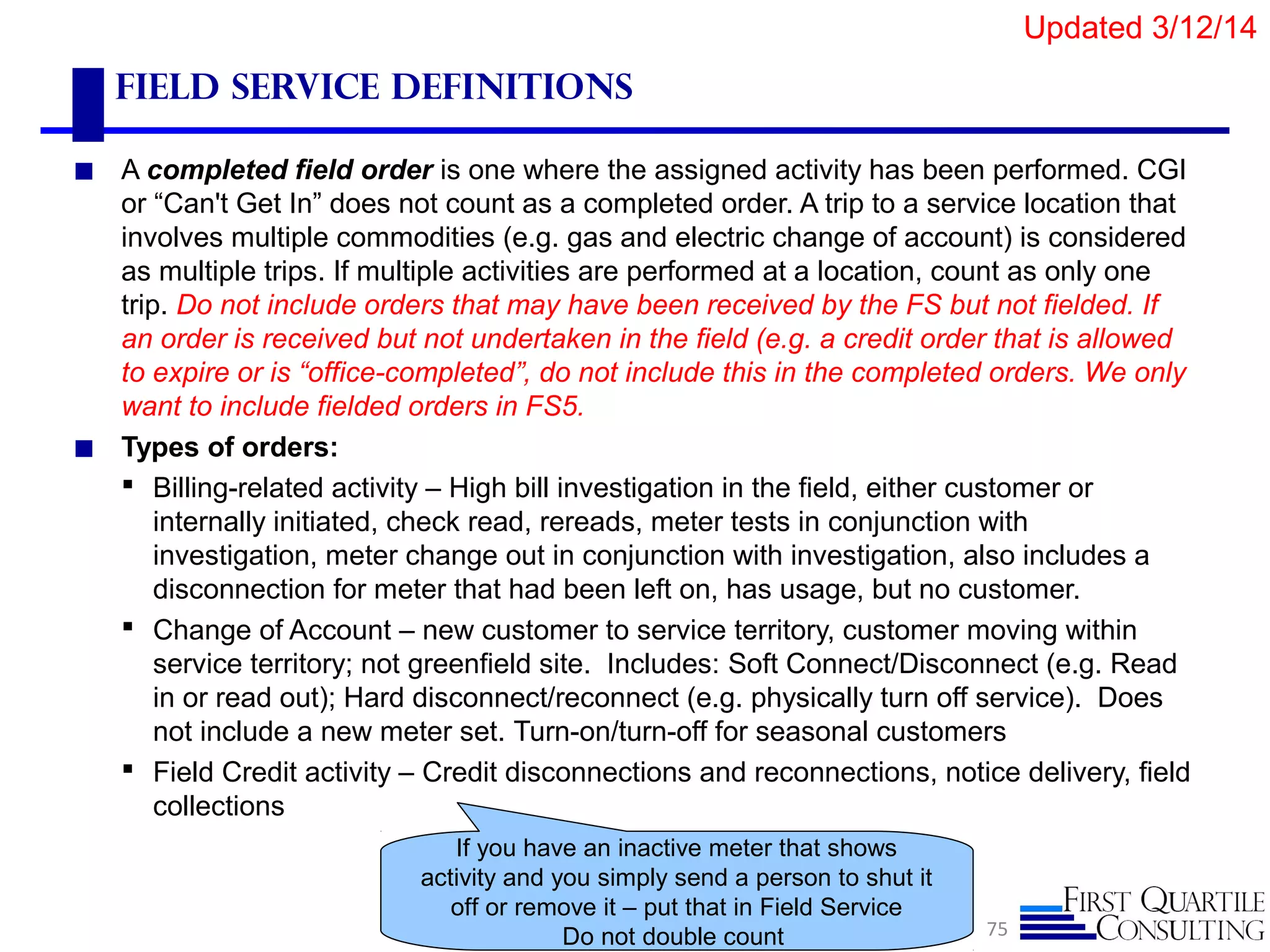 Field Service Definitions
◼ A completed field order is one where the assigned activity has been performed. CGI
or “Can't Get In” does not count as a completed order. A trip to a service location that
involves multiple commodities (e.g. gas and electric change of account) is considered
as multiple trips. If multiple activities are performed at a location, count as only one
trip. Do not include orders that may have been received by the FS but not fielded. If
an order is received but not undertaken in the field (e.g. a credit order that is allowed
to expire or is “office-completed”, do not include this in the completed orders. We only
want to include fielded orders in FS5.
◼ Types of orders:
 Billing-related activity – High bill investigation in the field, either customer or
internally initiated, check read, rereads, meter tests in conjunction with
investigation, meter change out in conjunction with investigation, also includes a
disconnection for meter that had been left on, has usage, but no customer.
 Change of Account – new customer to service territory, customer moving within
service territory; not greenfield site. Includes: Soft Connect/Disconnect (e.g. Read
in or read out); Hard disconnect/reconnect (e.g. physically turn off service). Does
not include a new meter set. Turn-on/turn-off for seasonal customers
 Field Credit activity – Credit disconnections and reconnections, notice delivery, field
collections
75
If you have an inactive meter that shows
activity and you simply send a person to shut it
off or remove it – put that in Field Service
Do not double count
Updated 3/12/14
 