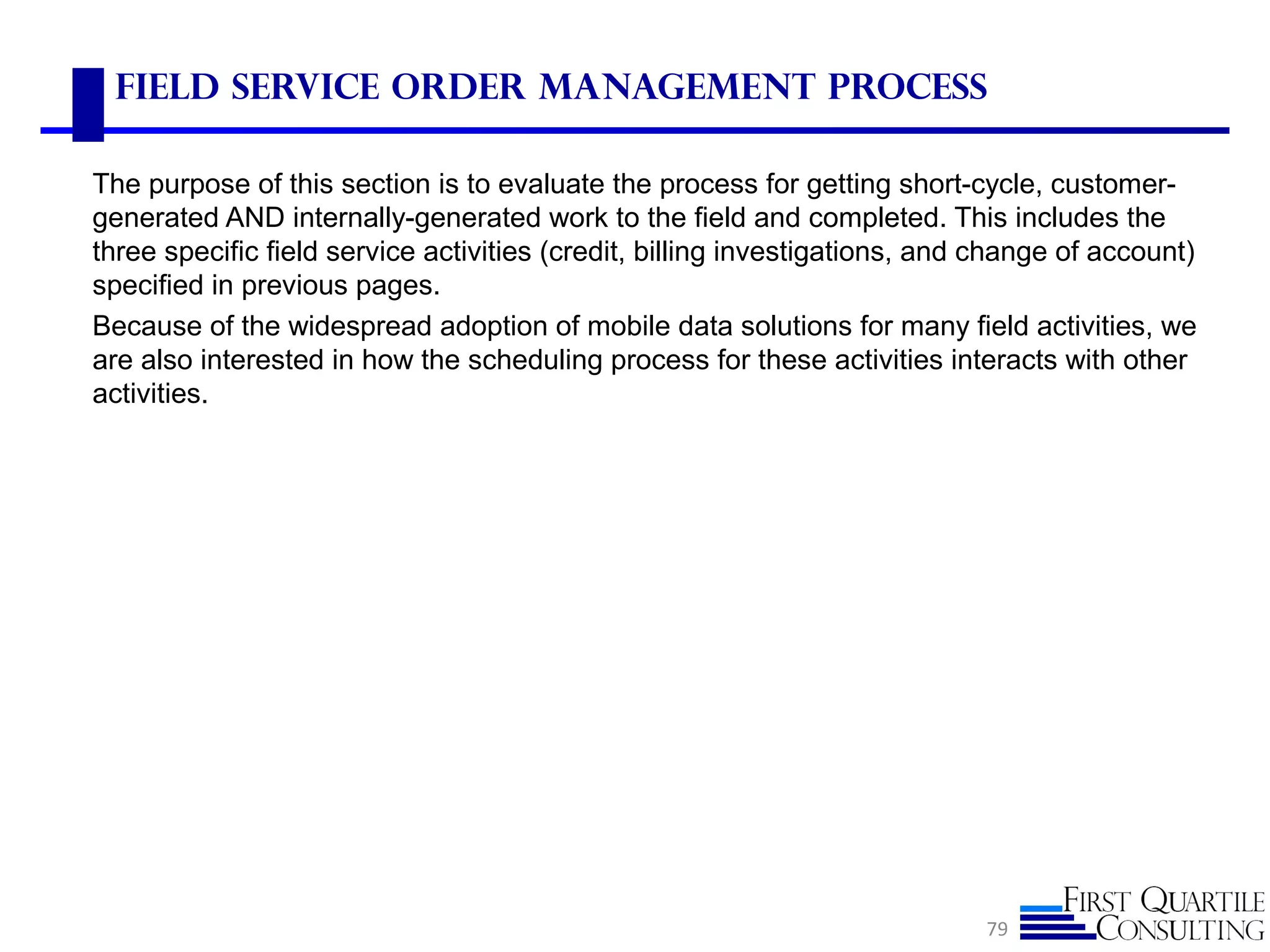 Field Service Order Management Process
The purpose of this section is to evaluate the process for getting short-cycle, customer-
generated AND internally-generated work to the field and completed. This includes the
three specific field service activities (credit, billing investigations, and change of account)
specified in previous pages.
Because of the widespread adoption of mobile data solutions for many field activities, we
are also interested in how the scheduling process for these activities interacts with other
activities.
79
 