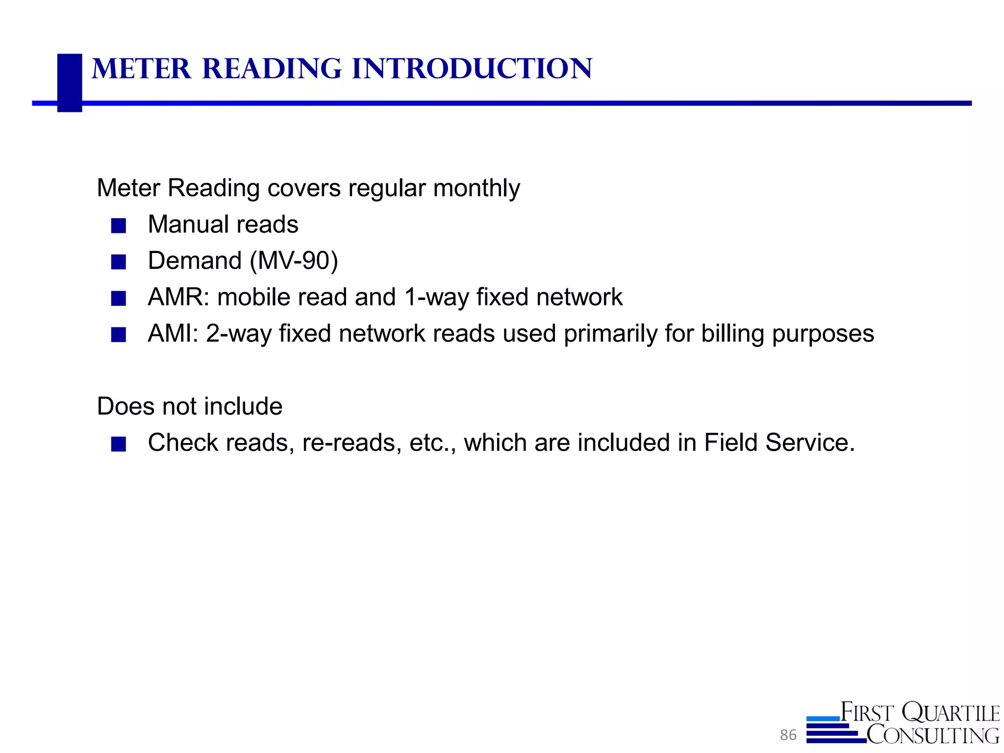 Meter Reading Introduction
Meter Reading covers regular monthly
◼ Manual reads
◼ Demand (MV-90)
◼ AMR: mobile read and 1-way fixed network
◼ AMI: 2-way fixed network reads used primarily for billing purposes
Does not include
◼ Check reads, re-reads, etc., which are included in Field Service.
86
 
