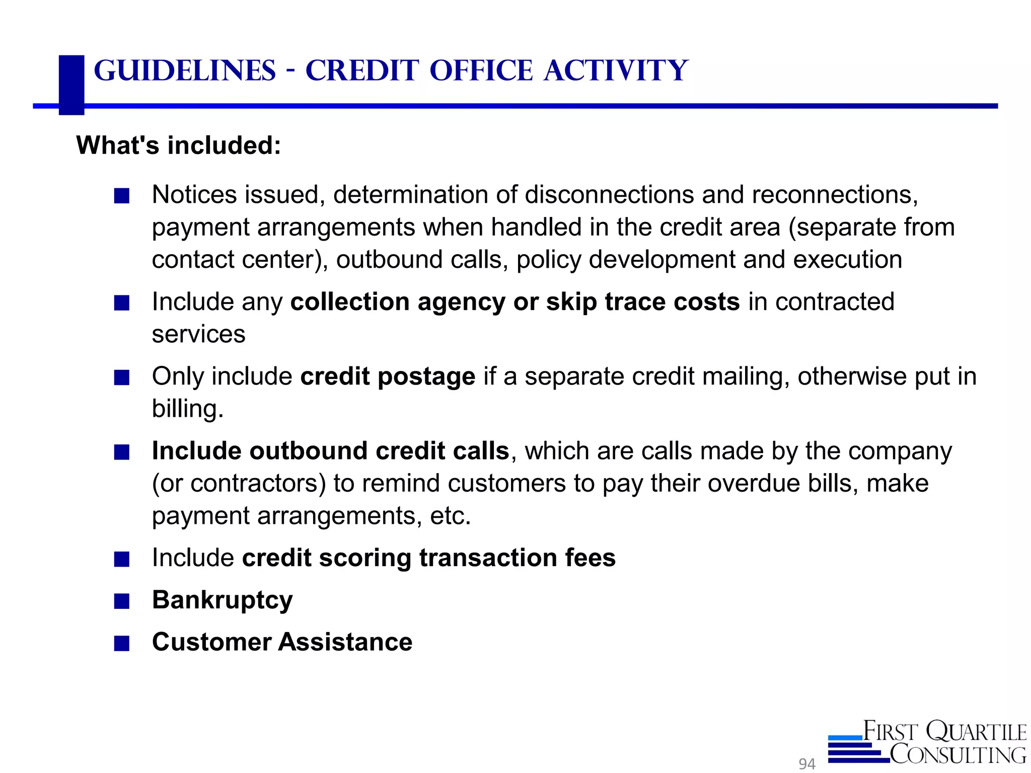 Guidelines - Credit Office Activity
◼ Notices issued, determination of disconnections and reconnections,
payment arrangements when handled in the credit area (separate from
contact center), outbound calls, policy development and execution
◼ Include any collection agency or skip trace costs in contracted
services
◼ Only include credit postage if a separate credit mailing, otherwise put in
billing.
◼ Include outbound credit calls, which are calls made by the company
(or contractors) to remind customers to pay their overdue bills, make
payment arrangements, etc.
◼ Include credit scoring transaction fees
◼ Bankruptcy
◼ Customer Assistance
94
What's included:
 