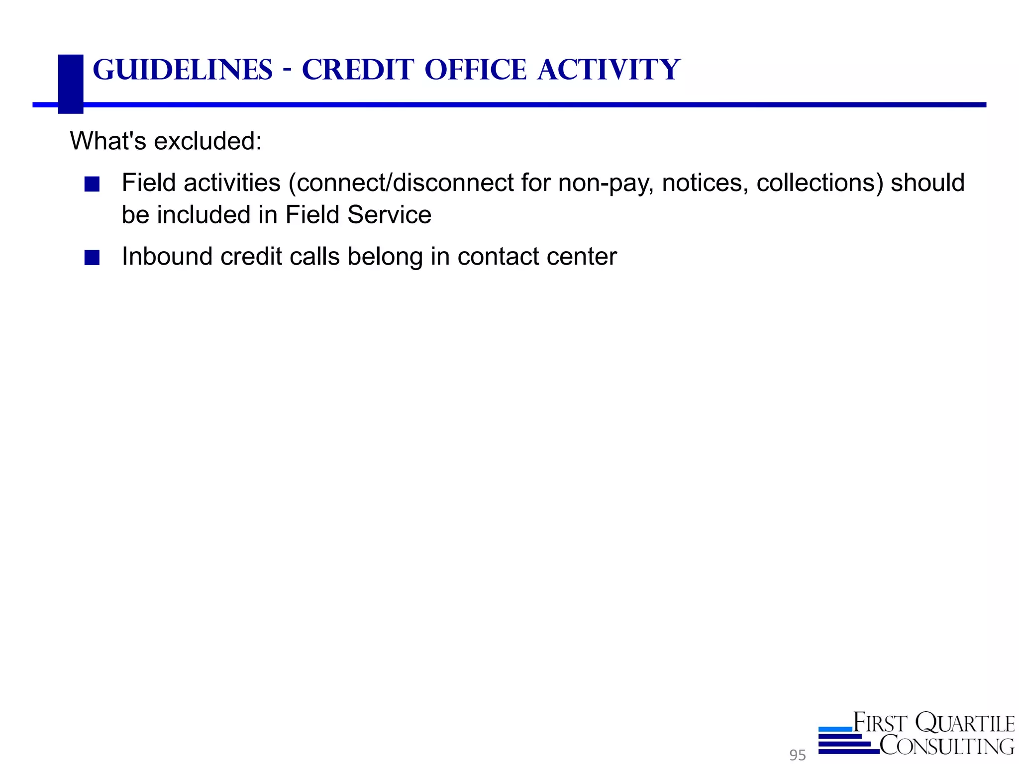 Guidelines - Credit Office Activity
What's excluded:
◼ Field activities (connect/disconnect for non-pay, notices, collections) should
be included in Field Service
◼ Inbound credit calls belong in contact center
95
 