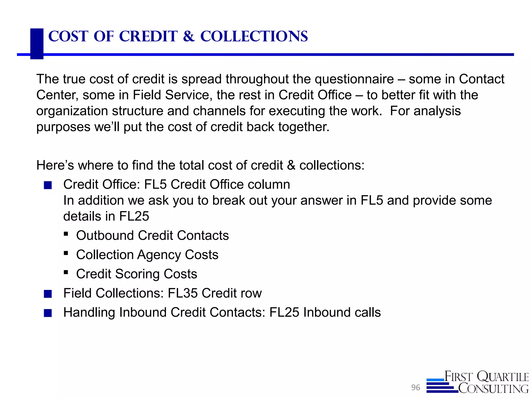 Cost of Credit & Collections
The true cost of credit is spread throughout the questionnaire – some in Contact
Center, some in Field Service, the rest in Credit Office – to better fit with the
organization structure and channels for executing the work. For analysis
purposes we’ll put the cost of credit back together.
Here’s where to find the total cost of credit & collections:
◼ Credit Office: FL5 Credit Office column
In addition we ask you to break out your answer in FL5 and provide some
details in FL25
 Outbound Credit Contacts
 Collection Agency Costs
 Credit Scoring Costs
◼ Field Collections: FL35 Credit row
◼ Handling Inbound Credit Contacts: FL25 Inbound calls
96
 