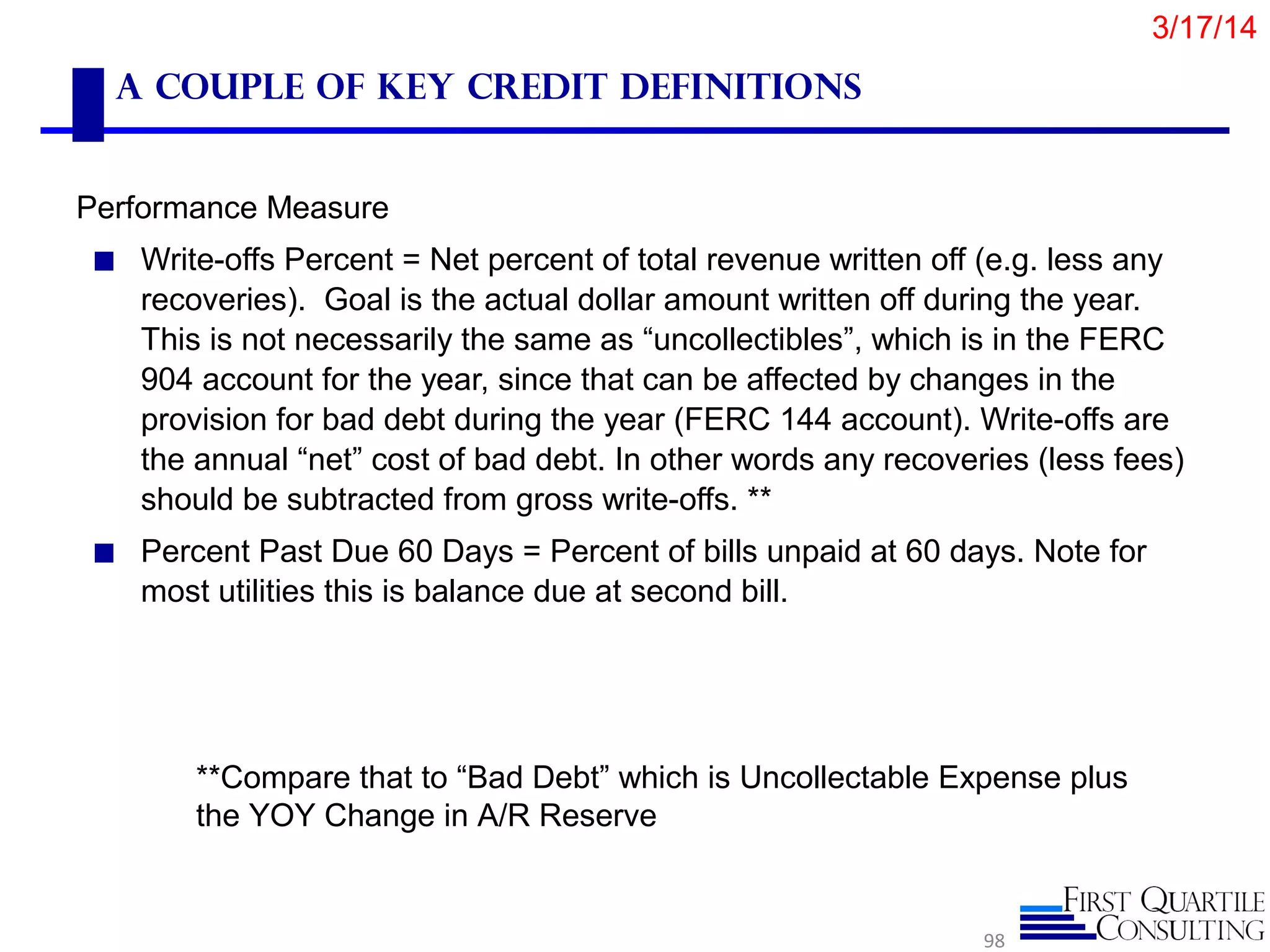 A Couple of Key Credit Definitions
Performance Measure
◼ Write-offs Percent = Net percent of total revenue written off (e.g. less any
recoveries). Goal is the actual dollar amount written off during the year.
This is not necessarily the same as “uncollectibles”, which is in the FERC
904 account for the year, since that can be affected by changes in the
provision for bad debt during the year (FERC 144 account). Write-offs are
the annual “net” cost of bad debt. In other words any recoveries (less fees)
should be subtracted from gross write-offs. **
◼ Percent Past Due 60 Days = Percent of bills unpaid at 60 days. Note for
most utilities this is balance due at second bill.
98
**Compare that to “Bad Debt” which is Uncollectable Expense plus
the YOY Change in A/R Reserve
3/17/14
 