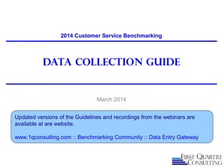 Data Collection guide
March 2014
2014 Customer Service Benchmarking
Updated versions of the Guidelines and recordings from the webinars are
available at are website.
www.1qconsulting.com :: Benchmarking Community :: Data Entry Gateway
 