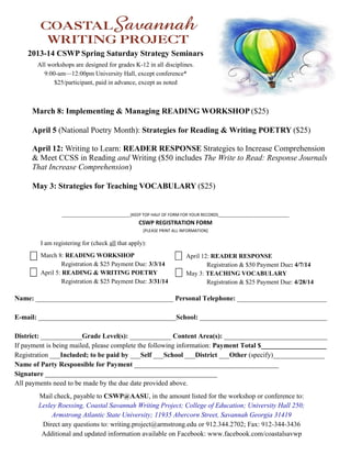 2013-14 CSWP Spring Saturday Strategy Seminars
All workshops are designed for grades K-12 in all disciplines.
9:00-am—12:00pm University Hall, except conference*
$25/participant, paid in advance, except as noted

March 8: Implementing & Managing READING WORKSHOP ($25)
April 5 (National Poetry Month): Strategies for Reading & Writing POETRY ($25)
April 12: Writing to Learn: READER RESPONSE Strategies to Increase Comprehension
& Meet CCSS in Reading and Writing ($50 includes The Write to Read: Response Journals
That Increase Comprehension)
May 3: Strategies for Teaching VOCABULARY ($25)

______________________________(KEEP TOP HALF OF FORM FOR YOUR RECORDS_______________________________

CSWP REGISTRATION FORM
[PLEASE PRINT ALL INFORMATION]

I am registering for (check all that apply):
March 8: READING WORKSHOP
Registration & $25 Payment Due: 3/3/14
April 5: READING & WRITING POETRY
Registration & $25 Payment Due: 3/31/14

April 12: READER RESPONSE
Registration & $50 Payment Due: 4/7/14
May 3: TEACHING VOCABULARY
Registration & $25 Payment Due: 4/28/14

Name: ________________________________________ Personal Telephone: __________________________
E-mail: ________________________________________School: _____________________________________
District: ____________Grade Level(s): ____________ Content Area(s): ______________________________
If payment is being mailed, please complete the following information: Payment Total $___________________
Registration ___Included; to be paid by ___Self ___School ___District ___Other (specify)_______________
Name of Party Responsible for Payment __________________________________________
Signature __________________________________________________
All payments need to be made by the due date provided above.
Mail check, payable to CSWP@AASU, in the amount listed for the workshop or conference to:
Lesley Roessing, Coastal Savannah Writing Project; College of Education; University Hall 250;
Armstrong Atlantic State University; 11935 Abercorn Street, Savannah Georgia 31419
Direct any questions to: writing.project@armstrong.edu or 912.344.2702; Fax: 912-344-3436
Additional and updated information available on Facebook: www.facebook.com/coastalsavwp

 