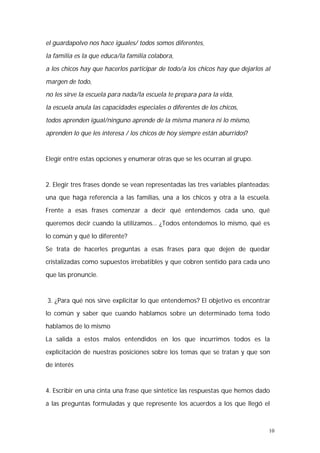el guardapolvo nos hace iguales/ todos somos diferentes, 
la familia es la que educa/la familia colabora, 
a los chicos hay que hacerlos participar de todo/a los chicos hay que dejarlos al 
margen de todo, 
no les sirve la escuela para nada/la escuela te prepara para la vida, 
la escuela anula las capacidades especiales o diferentes de los chicos, 
todos aprenden igual/ninguno aprende de la misma manera ni lo mismo, 
aprenden lo que les interesa / los chicos de hoy siempre están aburridos? 
10 
Elegir entre estas opciones y enumerar otras que se les ocurran al grupo. 
2. Elegir tres frases donde se vean representadas las tres variables planteadas: 
una que haga referencia a las familias, una a los chicos y otra a la escuela. 
Frente a esas frases comenzar a decir qué entendemos cada uno, qué 
queremos decir cuando la utilizamos… ¿Todos entendemos lo mismo, qué es 
lo común y qué lo diferente? 
Se trata de hacerles preguntas a esas frases para que dejen de quedar 
cristalizadas como supuestos irrebatibles y que cobren sentido para cada uno 
que las pronuncie. 
3. ¿Para qué nos sirve explicitar lo que entendemos? El objetivo es encontrar 
lo común y saber que cuando hablamos sobre un determinado tema todo 
hablamos de lo mismo 
La salida a estos malos entendidos en los que incurrimos todos es la 
explicitación de nuestras posiciones sobre los temas que se tratan y que son 
de interés 
4. Escribir en una cinta una frase que sintetice las respuestas que hemos dado 
a las preguntas formuladas y que represente los acuerdos a los que llegó el 
 