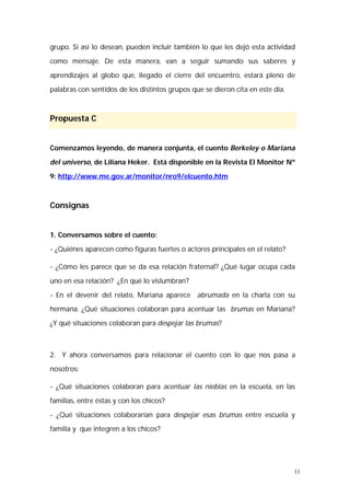 grupo. Si así lo desean, pueden incluir también lo que les dejó esta actividad 
como mensaje. De esta manera, van a seguir sumando sus saberes y 
aprendizajes al globo que, llegado el cierre del encuentro, estará pleno de 
palabras con sentidos de los distintos grupos que se dieron cita en este día. 
11 
Propuesta C 
Comenzamos leyendo, de manera conjunta, el cuento Berkeley o Mariana 
del universo, de Liliana Heker. Está disponible en la Revista El Monitor Nº 
9: http://www.me.gov.ar/monitor/nro9/elcuento.htm 
Consignas 
1. Conversamos sobre el cuento: 
- ¿Quiénes aparecen como figuras fuertes o actores principales en el relato? 
- ¿Cómo les parece que se da esa relación fraternal? ¿Qué lugar ocupa cada 
uno en esa relación? ¿En qué lo vislumbran? 
- En el devenir del relato, Mariana aparece abrumada en la charla con su 
hermana. ¿Qué situaciones colaboran para acentuar las brumas en Mariana? 
¿Y qué situaciones colaboran para despejar las brumas? 
2. Y ahora conversamos para relacionar el cuento con lo que nos pasa a 
nosotros: 
- ¿Qué situaciones colaboran para acentuar las nieblas en la escuela, en las 
familias, entre éstas y con los chicos? 
- ¿Qué situaciones colaborarían para despejar esas brumas entre escuela y 
familia y que integren a los chicos? 
 