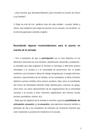 - ¿Qué necesita, qué demanda Mariana? ¿Qué necesitan la escuela, los chicos 
y sus familias? 
3. Elegir no más de tres palabras clave de cada variable – escuela, familia y 
chicos- que colaboren para alejar las brumas en sus vínculos. Las escribirán en 
la cinta de papel para sumarlas al globo. 
Recordando algunas recomendaciones para la puesta en 
marcha de la Jornada 
- Con el propósito de que la participación sea la nota distintiva en los 
diferentes momentos de esta iniciativa –planificación, desarrollo y evaluación-, 
es deseable que para organizar la Jornada se convoque a diferentes actores 
vinculados a la escuela y a la comunidad de pertenencia. Así, se podrá 
conformar una Comisión o Mesa de trabajo integrada por el equipo directivo, 
docentes, representantes de las familias, de los estudiantes. A dicha Comisión 
debieran sumarse también otros actores escolares, tales como el coordinador 
del Centro de Actividades Infantiles (CAI), bibliotecarios, maestros de apoyo, 
entre otros, así como representantes de las organizaciones de la comunidad 
cercanas a la escuela y otros referentes significativos del entorno escolar 
(vecinos, periodistas, artistas, etc.). 
- Dado que los objetivos de la Jornada se orientan a generar posibilidades de 
articulación, encuentro y re-encuentro, sería oportuno convocar también a 
participar de ella a los estudiantes de Institutos de Formación Docente que 
estén realizando su práctica de residencia en la escuela. 
12 
 