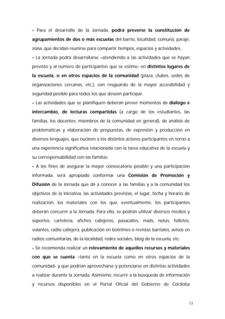 - Para el desarrollo de la Jornada, podrá preverse la constitución de 
agrupamientos de dos o más escuelas del barrio, localidad, comuna, paraje, 
zona, que decidan reunirse para compartir tiempos, espacios y actividades. 
- La Jornada podrá desarrollarse –atendiendo a las actividades que se hayan 
previsto y al número de participantes que se estime- en distintos lugares de 
la escuela, o en otros espacios de la comunidad (plaza, clubes, sedes de 
organizaciones cercanas, etc.), con resguardo de la mayor accesibilidad y 
seguridad posible para todos los que deseen participar. 
- Las actividades que se planifiquen deberán prever momentos de diálogo e 
intercambio, de lecturas compartidas (a cargo de los estudiantes, las 
familias, los docentes, miembros de la comunidad en general), de análisis de 
problemáticas y elaboración de propuestas, de expresión y producción en 
diversos lenguajes, que nucleen a los distintos actores participantes en torno a 
una experiencia significativa relacionada con la tarea educativa de la escuela y 
su corresponsabilidad con las familias. 
- A los fines de asegurar la mayor convocatoria posible y una participación 
informada, será apropiado conformar una Comisión de Promoción y 
Difusión de la Jornada que dé a conocer a las familias y a la comunidad los 
objetivos de la iniciativa, las actividades previstas, el lugar, fecha y horario de 
realización, los materiales con los que, eventualmente, los participantes 
deberán concurrir a la Jornada. Para ello, se podrán utilizar diversos medios y 
soportes: cartelería, afiches callejeros, pasacalles, mails, notas, folletos, 
volantes, radio callejera; publicación en boletines o revistas barriales, avisos en 
radios comunitarias, de la localidad, redes sociales, blog de la escuela, etc. 
- Se recomienda realizar un relevamiento de aquellos recursos y materiales 
con que se cuenta –tanto en la escuela como en otros espacios de la 
comunidad- y que podrían aprovecharse y potenciarse en distintas actividades 
a realizar durante la Jornada. Asimismo, recurrir a la búsqueda de información 
y recursos disponibles en el Portal Oficial del Gobierno de Córdoba 
13 
 