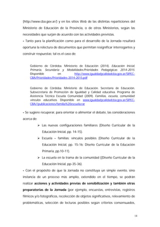 (http://www.cba.gov.ar/) y en los sitios Web de las distintas reparticiones del 
Ministerio de Educación de la Provincia, o de otros Ministerios, según las 
necesidades que surjan de acuerdo con las actividades previstas. 
- Tanto para la planificación como para el desarrollo de la Jornada resultará 
oportuna la relectura de documentos que permitan resignificar interrogantes y 
construir respuestas; tal es el caso de: 
Gobierno de Córdoba. Ministerio de Educación (2014). Educación Inicial, 
Primaria, Secundaria y Modalidades.Prioridades Pedagógicas 2014-2015. 
Disponible en http://www.igualdadycalidadcba.gov.ar/SIPEC-CBA/ 
14 
Prioridades/Prioridades-2014-2015.pdf 
Gobierno de Córdoba. Ministerio de Educación. Secretaría de Educación. 
Subsecretaría de Promoción de Igualdad y Calidad educativa. Programa de 
Asistencia Técnica Escuela Comunidad (2009). Familias, escuela, comunidad: 
vínculos educativos. Disponible en www.igualdadycalidadcba.gov.ar/SIPEC-CBA// 
publicaciones/familia%20escuela.rar 
- Se sugiere recuperar, para orientar o alimentar el debate, las consideraciones 
acerca de: 
 Las nuevas configuraciones familiares (Diseño Curricular de la 
Educación Inicial, pp. 14-15). 
 Escuela – familias: vínculos posibles (Diseño Curricular de la 
Educación Inicial, pp. 15-16; Diseño Curricular de la Educación 
Primaria, pp.10-11). 
 La escuela en la trama de la comunidad ((Diseño Curricular de la 
Educación Inicial, pp-35-36). 
- Con el propósito de que la Jornada no constituya un simple evento, sino 
instancia de un proceso más amplio, extendido en el tiempo, se podrán 
realizar acciones y actividades previas de sensibilización y también otras 
preparatorias de la Jornada (por ejemplo, encuestas, entrevistas, registros 
fílmicos y/o fotográficos, recolección de objetos significativos, relevamiento de 
problemáticas, selección de lecturas posibles según criterios consensuados, 
 