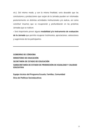 etc.). Del mismo modo, y con la misma finalidad, sería deseable que las 
conclusiones y producciones que surjan de la Jornada puedan ser retomadas 
posteriormente en distintas actividades institucionales y/o áulicas, así como 
constituir insumos que se recuperarán y profundizarán en las próximas 
Jornadas que se realicen. 
- Será importante prever alguna modalidad y/o instrumento de evaluación 
de la Jornada que permita recuperar testimonios, apreciaciones, valoraciones 
y sugerencias de los participantes. 
15 
GOBIERNO DE CÓRDOBA 
MINISTERIO DE EDUCACIÓN 
SECRETARÍA DE ESTADO DE EDUCACIÓN 
SUBSECRETARÍA DE ESTADO DE PROMOCIÓN DE IGUALDAD Y CALIDAD 
EDUCATIVA 
Equipo técnico del Programa Escuela, Familias, Comunidad 
Área de Políticas Socieducativas 
 