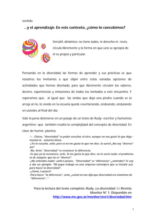 3 
sentido. 
...y el aprendizaje. En este contexto, ¿cómo lo concebimos? 
Versátil, dinámico; no tiene lados, ni derecho ni revés, 
circula libremente y la forma en que uno se apropia de 
él es propia y particular. 
Pensando en la diversidad, las formas de aprender y sus prácticas es que 
nosotros los invitamos a que elijan entre estas variadas opciones de 
actividades que hemos diseñado, para que libremente circulen los saberes, 
decires, experiencias y emociones de todos los invitados a este encuentro. Y 
esperamos que, al igual que las ondas que deja una piedra cuando se la 
arroja al río, lo vivido en la escuela quede reverberando, ondeando, ondulando 
en ustedes al final del día. 
Vale la pena detenerse en un pasaje de un texto de Rudy –escritor y humorista 
argentino- que también resalta la complejidad del concepto de diversidad. En 
clave de humor, plantea: 
“-…Chicos, "diversidad" es poder escuchar al otro, aunque no nos guste lo que diga - 
insistió la señorita Silvia. 
-¡Yo lo escucho, seño, pero si no me gusta lo que me dice, lo surto! ¿No soy "diverso" 
así? 
-No, Ariel, "diversidad" es reconocer la diferencia. 
-Es que yo la reconozco, seño. Si me gusta lo que dice, no lo surto nada; el problema 
es de Joaquín, que no es "diverso". 
-¡No entendés nada! -saltó Lautaro-. "Diversidad" es "diferencia", ¿entendés? Te voy 
a dar un ejemplo: "Mi papá trabaja en una empresa extranjera que se instaló acá, 
para hacer la diversidad". 
-¿Cómo, Lautaro? 
-Para hacer "la diferencia", seño, ¿usted no nos dijo que diversidad era sinónimo de 
"diferencia?...” 
Para la lectura del texto completo: Rudy, La diversidad. En Revista 
Monitor N° 1. Disponible en 
http://www.me.gov.ar/monitor/nro1/diversidad.htm 
 
