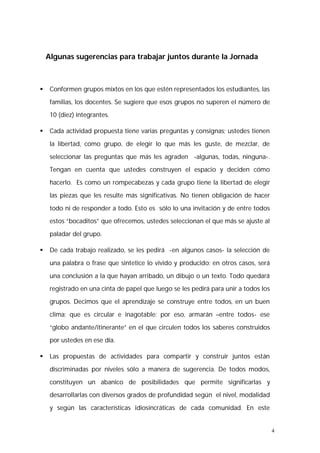 4 
Algunas sugerencias para trabajar juntos durante la Jornada 
 Conformen grupos mixtos en los que estén representados los estudiantes, las 
familias, los docentes. Se sugiere que esos grupos no superen el número de 
10 (diez) integrantes. 
 Cada actividad propuesta tiene varias preguntas y consignas; ustedes tienen 
la libertad, como grupo, de elegir lo que más les guste, de mezclar, de 
seleccionar las preguntas que más les agraden -algunas, todas, ninguna-. 
Tengan en cuenta que ustedes construyen el espacio y deciden cómo 
hacerlo. Es como un rompecabezas y cada grupo tiene la libertad de elegir 
las piezas que les resulte más significativas. No tienen obligación de hacer 
todo ni de responder a todo. Esto es sólo lo una invitación y de entre todos 
estos “bocaditos” que ofrecemos, ustedes seleccionan el que más se ajuste al 
paladar del grupo. 
 De cada trabajo realizado, se les pedirá -en algunos casos- la selección de 
una palabra o frase que sintetice lo vivido y producido; en otros casos, será 
una conclusión a la que hayan arribado, un dibujo o un texto. Todo quedará 
registrado en una cinta de papel que luego se les pedirá para unir a todos los 
grupos. Decimos que el aprendizaje se construye entre todos, en un buen 
clima; que es circular e inagotable; por eso, armarán –entre todos- ese 
“globo andante/itinerante” en el que circulen todos los saberes construidos 
por ustedes en ese día. 
 Las propuestas de actividades para compartir y construir juntos están 
discriminadas por niveles sólo a manera de sugerencia. De todos modos, 
constituyen un abanico de posibilidades que permite significarlas y 
desarrollarlas con diversos grados de profundidad según el nivel, modalidad 
y según las características idiosincráticas de cada comunidad. En este 
 