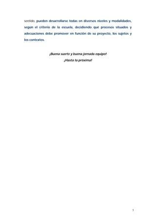 5 
sentido, pueden desarrollarse todas en diversos niveles y modalidades, 
según el criterio de la escuela, decidiendo qué procesos situados y 
adecuaciones debe promover en función de su proyecto, los sujetos y 
los contextos. 
¡Buena suerte y buena jornada equipo! 
¡Hasta la próxima! 
 