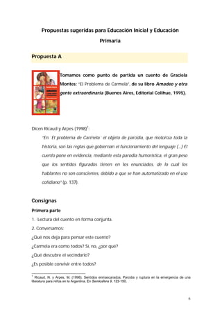 6 
Propuestas sugeridas para Educación Inicial y Educación 
Primaria 
Propuesta A 
Tomamos como punto de partida un cuento de Graciela 
Montes: “El Problema de Carmela”, de su libro Amadeo y otra 
gente extraordinaria (Buenos Aires, Editorial Colihue, 1995). 
Dicen Ricaud y Arpes (1998)1: 
“En `El problema de Carmela´ el objeto de parodia, que motoriza toda la 
historia, son las reglas que gobiernan el funcionamiento del lenguaje (…) El 
cuento pone en evidencia, mediante esta parodia humorística, el gran peso 
que los sentidos figurados tienen en los enunciados, de lo cual los 
hablantes no son conscientes, debido a que se han automatizado en el uso 
cotidiano” (p. 137). 
Consignas 
Primera parte 
1. Lectura del cuento en forma conjunta. 
2. Conversamos: 
¿Qué nos deja para pensar este cuento? 
¿Carmela era como todos? Sí, no, ¿por qué? 
¿Qué descubre el vecindario? 
¿Es posible convivir entre todos? 
1 Ricaud, N. y Arpes, M. (1998). Sentidos enmascarados. Parodia y ruptura en la emergencia de una 
literatura para niños en la Argentina. En Semiosfera 9, 123-150. 
 