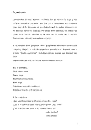 7 
Segunda parte 
Cambiaremos el foco: dejamos a Carmela que ya resolvió lo suyo y nos 
enfocamos en otro “problema” y es éste que le presentamos ahora: cuántas 
cosas dicen de los docentes o de los estudiantes y de los padres; o los padres de 
los docentes, o dicen los chicos de otros chicos, de los docentes a los padres y de 
cómo estos “decires” circulan en la calle, en las casas, en la escuela. 
Resolveremos este enigma a partir de un juego. 
1. Reúnanse de a dos y elijan un “decir” que podría transformarse en una cosa 
u objeto y dibujarlo; el resto del grupo tiene que adivinarlo. Se puede recurrir 
al estilo “Dígalo con mímica”, si el dibujo solo no alcanza para descubrir ese 
decir. 
Algunos ejemplos sólo para ilustrar; ustedes inventarán otros: 
Este es de madera. 
No le entran balas. 
Es una bruja. 
Es el mismísimo demonio. 
Es un ángel. 
Le falta un caramelito en el frasco. 
Le falta un jugador en la cancha, etc. 
2. Para reflexionar: 
¿Qué lugar le damos a la diferencia en nuestras vidas? 
¿Que es lo común a todos en el cuento, qué los une a todos? 
¿Qué es lo diferente y qué es lo común en la escuela? 
en las familias? 
en los chicos? 
 