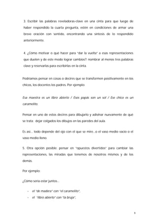 8 
3. Escribir las palabras reveladoras-clave en una cinta para que luego de 
haber respondido la cuarta pregunta, estén en condiciones de armar una 
breve oración con sentido, encontrando una síntesis de lo respondido 
anteriormente. 
4. ¿Cómo motivar o qué hacer para “dar la vuelta” a esas representaciones 
que duelen y de este modo lograr cambios?: nombrar al menos tres palabras 
clave y reservarlas para escribirlas en la cinta. 
Podríamos pensar en cosas o decires que se transformen positivamente en los 
chicos, los docentes los padres. Por ejemplo: 
Esa maestra es un libro abierto / Esos papás son un sol / Ese chico es un 
caramelito. 
Pensar en uno de estos decires para dibujarlo y adivinar nuevamente de qué 
se trata; dejar colgados los dibujos en las paredes del aula. 
Es así… todo depende del ojo con el que se mire…o el vaso medio vacío o el 
vaso medio lleno. 
5. Otra opción posible: pensar en “opuestos divertidos” para cambiar las 
representaciones, las miradas que tenemos de nosotros mismos y de los 
demás. 
Por ejemplo: 
¿Cómo sería estar juntos… 
- el “de madera” con “el caramelito”, 
- el “libro abierto” con “la bruja”, 
 
