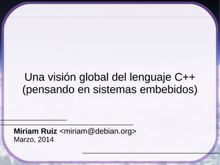 Una visión global del lenguaje C++ 
(pensando en sistemas embebidos) 
Miriam Ruiz <miriam@debian.org> 
Octubre, 2014 
 