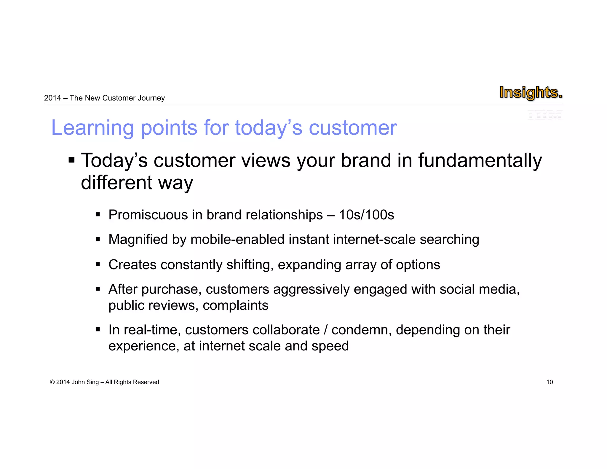 2014 – The New Customer Journey 
Learning points for today’s customer 
© 2014 John Sing – All Rights Reserved 
10 
 Today’s customer views your brand in fundamentally different way 
 Promiscuous in brand relationships – 10s/100s 
 Magnified by mobile-enabled instant internet-scale searching 
 Creates constantly shifting, expanding array of options 
 After purchase, customers aggressively engaged with social media, public reviews, complaints 
 In real-time, customers collaborate / condemn, depending on their experience, at internet scale and speed 
 