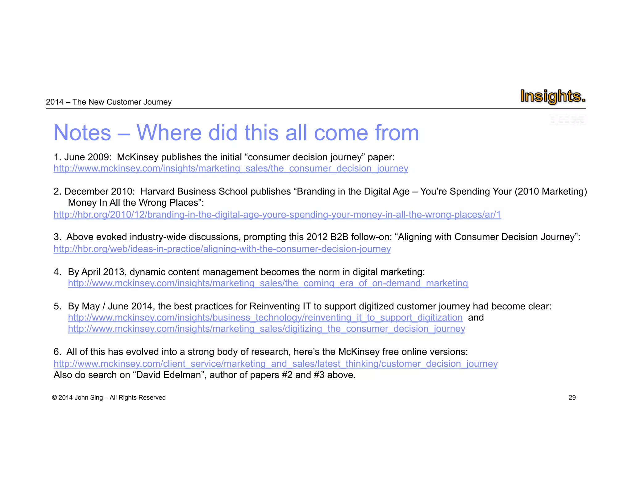 2014 – The New Customer Journey 
Notes – Where did this all come from 
© 2014 John Sing – All Rights Reserved 
29 
1. June 2009: McKinsey publishes the initial “consumer decision journey” paper: 
http://www.mckinsey.com/insights/marketing_sales/the_consumer_decision_journey 
2. December 2010: Harvard Business School publishes “Branding in the Digital Age – You’re Spending Your (2010 Marketing) 
Money In All the Wrong Places”: 
http://hbr.org/2010/12/branding-in-the-digital-age-youre-spending-your-money-in-all-the-wrong-places/ar/1 
3. Above evoked industry-wide discussions, prompting this 2012 B2B follow-on: “Aligning with Consumer Decision Journey”: 
http://hbr.org/web/ideas-in-practice/aligning-with-the-consumer-decision-journey 
4. By April 2013, dynamic content management becomes the norm in digital marketing: 
http://www.mckinsey.com/insights/marketing_sales/the_coming_era_of_on-demand_marketing 
5. By May / June 2014, the best practices for Reinventing IT to support digitized customer journey had become clear: 
http://www.mckinsey.com/insights/business_technology/reinventing_it_to_support_digitization and 
http://www.mckinsey.com/insights/marketing_sales/digitizing_the_consumer_decision_journey 
6. All of this has evolved into a strong body of research, here’s the McKinsey free online versions: 
http://www.mckinsey.com/client_service/marketing_and_sales/latest_thinking/customer_decision_journey 
Also do search on “David Edelman”, author of papers #2 and #3 above. 
 