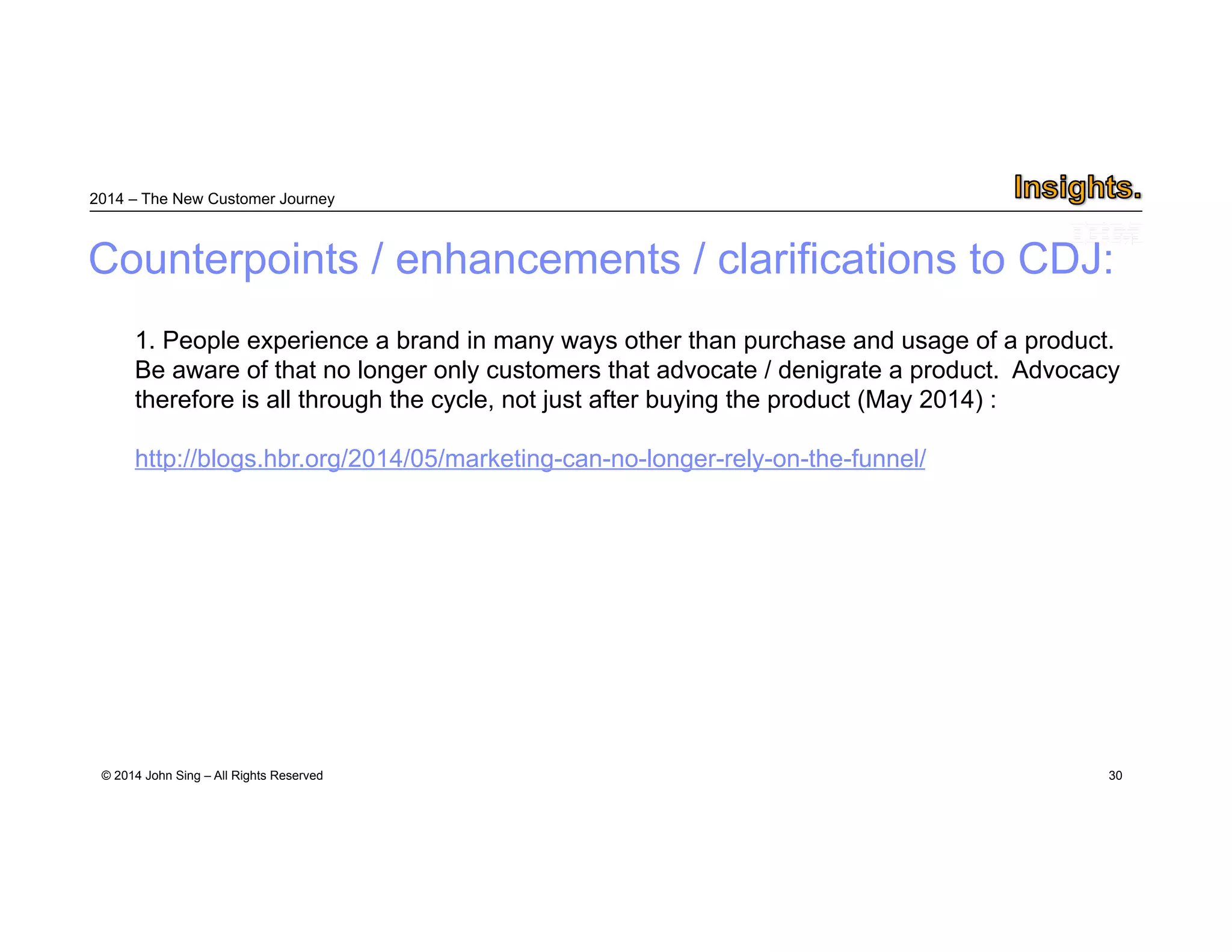 2014 – The New Customer Journey 
Counterpoints / enhancements / clarifications to CDJ: 
1. People experience a brand in many ways other than purchase and usage of a product. 
Be aware of that no longer only customers that advocate / denigrate a product. Advocacy 
therefore is all through the cycle, not just after buying the product (May 2014) : 
http://blogs.hbr.org/2014/05/marketing-can-no-longer-rely-on-the-funnel/ 
© 2014 John Sing – All Rights Reserved 
30 
 