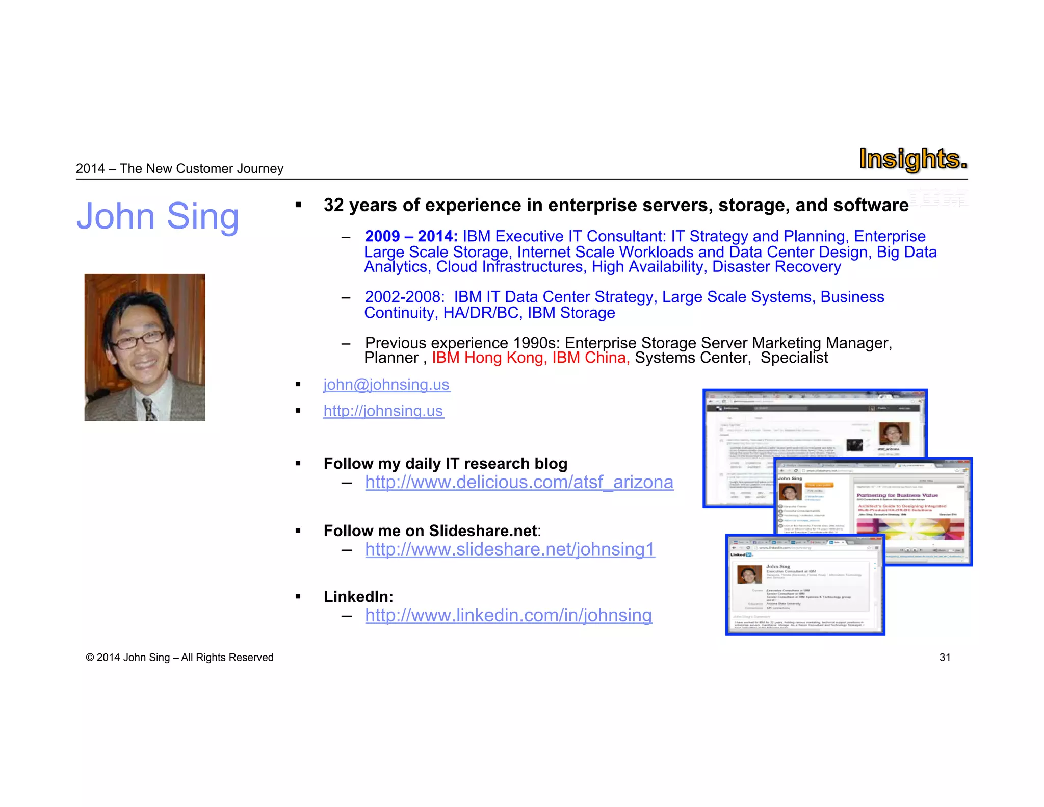 2014 – The New Customer Journey 
© 2014 John Sing – All Rights Reserved 
31 
John Sing  32 years of experience in enterprise servers, storage, and software 
– 2014: Director of Technology, 4cube – Infrastructure for Tomorrow 
– 2009 – 2014: IBM Executive IT Consultant: IT Strategy and Planning, Enterprise 
Large Scale Storage, Internet Scale Workloads and Data Center Design, Big Data 
Analytics, Cloud Infrastructures, High Availability, Disaster Recovery 
– 2002-2008: IBM IT Data Center Strategy, Large Scale Systems, Business Continuity, HA/DR/BC, 
IBM Storage 
– Previous experience 1990s: Enterprise Storage Server Marketing Manager, Planner. International 
experience in Europe, Asia, IBM Hong Kong, IBM China, Systems Center, Specialist 
 John.sing@4cube.com or john@johnsing.us 
 @john_sing 
 Follow my daily IT research blog 
– http://www.delicious.com/atsf_arizona 
 Follow me on Slideshare.net: 
– http://www.slideshare.net/johnsing1 
 LinkedIn: 
– http://www.linkedin.com/in/johnsing 
 