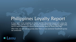 Philippines Loyalty Report 
Itmayseemabitsimplistictoframeupthisdiscussionbasedonastoryforchildrenbut,justforfun,let’sseehowcustomerloyaltymarketingmightplayoutifitwereexpressedintermsofthefamiliarstoryofThreeLittlePigs. 
Afterthat,wewilllookatsurveydatafromacross-sectionalhouseholdsurveyweconducted.  