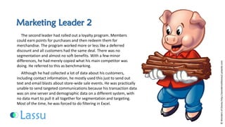Marketing Leader 2 
The second leader had rolled out a loyalty program. Members could earn points for purchases and then redeem them for merchandise. The program worked more or less like a deferred discount and all customers had the same deal. There was no segmentation and almost no soft benefits. With a few minor differences, he had merely copied what his main competitor was doing. He referred to this as benchmarking. 
Although he had collected a lot of data about his customers, including contact information, he mostly used this just to send out text and email blasts about store-wide sale events. He was practically unable to send targeted communications because his transaction data was on one server and demographic data on a different system, with no data mart to pull it all together for segmentation and targeting. Most of the time, he was forced to do filtering in Excel. 
©Wonders of Disney http://wondersofdisney2.yolasite.com  