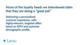 None of the loyalty heads we interviewed claim that they are doing a “great job” Delivering a personalized customer experience, with highly-relevant, targeted offers based on RFM and customer demographic profile.  