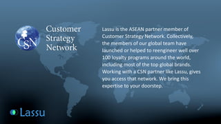 Lassu is the ASEAN partner member of Customer Strategy Network. Collectively, the members of our global team have launched or helped to reengineer well over 100 loyalty programs around the world, including most of the top global brands. Working with a CSN partner like Lassu, gives you access that network. We bring this expertise to your doorstep.  