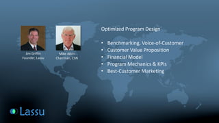 Optimized Program Design 
•Benchmarking, Voice-of-Customer 
•Customer Value Proposition 
•Financial Model 
•Program Mechanics & KPIs 
•Best-Customer Marketing 
Mike Atkin 
Chairman, CSN 
Jim Griffin 
Founder, Lassu  