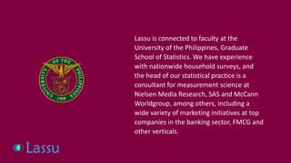 Lassu is connected to faculty at the University of the Philippines, Graduate School of Statistics. We have experience with nationwide household surveys, and the head of our statistical practice is a consultant for measurement science at Nielsen Media Research, SAS and McCann Worldgroup, among others, including a wide variety of marketing initiatives at top companies in the banking sector, FMCG and other verticals.  