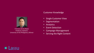 Customer Knowledge 
•Single Customer View 
•Segmentation 
•Analytics 
•Event Detection 
•Campaign Management 
•Serving the Right Content 
Francisco de los Reyes 
Professor, Statistics 
University of the Philippines, Diliman  